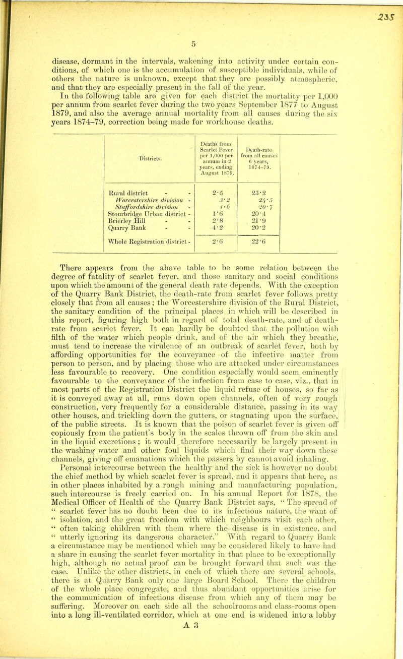 disease, dormant in tlie intervals, wakening into activity under certain con- ditions, of which one is the accumulation of susceptible individuals, while of others the nature is unknown, except that they are possibly atmospheric, and that they are especially present in the fall of the year. In the following table are given for each district the mortality per 1,000 per annum from scarlet fever during the two years September 1877 to August 1879, and also the average annual mortality from all causes during the six years 1874-79, correction being made for workhouse deaths. Districts. Deaths from Scarlet Fever per 1,000 per annum in 2 years, ending August 1879. Death-rate from all causes 6 years, 1874-79. Rural district Worcestershire division - Staffordshire division Stourbridge Urban district - Brierley flill Quarry Bank Whole Registration district - 2-5 3-2 1*0 1'6 2-8 4-2 23-2 21, ■ o 20-7 20- 4 21- 9 20-2 2-6 22-6 There appears from the above table to be some relation between the degree of fatality of scarlet fever, and those sanitary and social conditions upon which the amount of the general death rate depends. With the exception of the Quarry Bank District, the death-rate from scarlet fever follows pretty closely that from all causes; the Worcestershire division of the Rural District, the sanitary condition of the principal places in which will be described in this report, figuring high both in regard of total death-rate, and of death- rate from scarlet fever. It can hardly be doubted that the pollution with filth of the water which people drink, and of the air which they breathe, must tend to increase the virulence of an outbreak of scarlet fever, both by affording opportunities for the conveyance of the infective matter from person to person, and by placing those who are attacked under circumstances less favourable to recovery. One condition especially would seem eminently favourable to the conveyance of the infection from case to case, viz., that in most parts of the Registration District the liquid refuse of houses, so far as it is conveyed away at all, runs down open channels, often of very rough construction, very frequently for a considerable distance, passing in its way other houses, and trickling down the gutters, or stagnating upon the surface, of the public streets. It is known that the poison of scarlet fever is given off copiously from the patient’s body in the scales thrown off from the skin and in the liquid excretions ; it would therefore necessarily be largely present in the washing water and other foul liquids which find their way down these channels, giving off emanations which the passers by cannot avoid inhaling. Personal intercourse between the healthy and the sick is however no doubt the chief method by which scarlet fever is spread, and it appears that here, as in other places inhabited by a rough mining and manufacturing population, such intercourse is freely carried on. In his annual Report for 1878, the Medical Officer of Health of the Quarry Bank District says, “ The spread of “ scarlet fever has no doubt been due to its infectious nature, the want of “ isolation, and the great freedom with which neighbours visit each other, “ often takino* children with them where the disease is in existence, and “ utterly ignoring its dangerous character.” With regard to Quarry Bank a circumstance may be mentioned which may be considered likely to have had a share in causing the scarlet fever mortality in that place to be exceptionally high, although no actual proof can be brought forward that such was the case. Unlike the other districts, in each of which there are several schools, there is at Quarry Bank only one large Board School. There the children of the whole place congregate, and thus abundant opportunities arise for the communication of infectious disease from which any of them may be suffering. Moreover on each side all the schoolrooms and class-rooms open into a long ill-ventilated corridor, which at one end is widened into a lobby