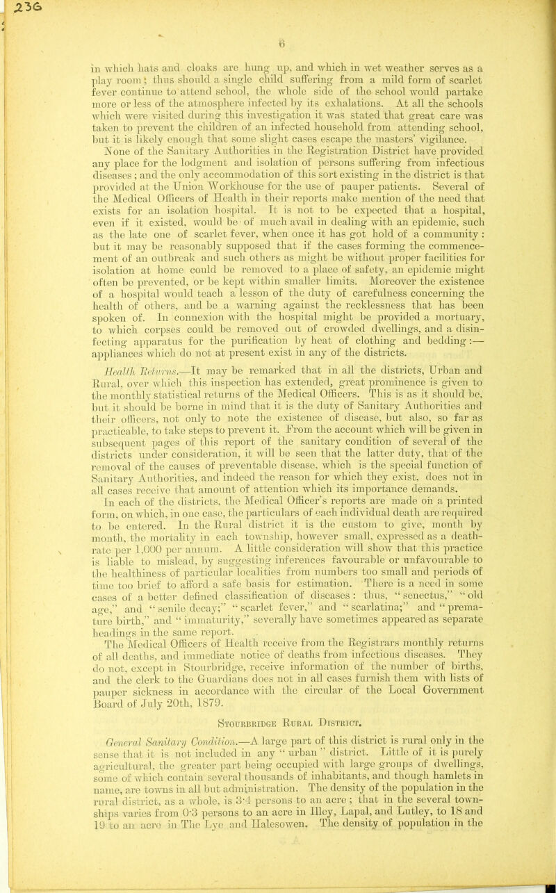 play room; thus should a single child suffering from a mild form of scarlet fever continue to attend school, the whole side of the school would partake more or less of the atmosphere infected by its exhalations. At all the schools which were visited during this investigation it was stated that great care was taken to prevent the children of an infected household from attending school, but it is likely enough that some slight cases escape the masters’ vigilance. None of the Sanitary Authorities in the Registration District have provided any place for the lodgment and isolation of persons suffering from infectious diseases ; and the only accommodation of this sort existing in the district is that provided at the Union Workhouse for the use of pauper patients. Several of the Medical Officers of Health in their reports make mention of the need that exists for an isolation hospital. It is not to be expected that a hospital, even if it existed, would be • of much avail in dealing with an epidemic, such as the late one of scarlet fever, when once it has got hold of a community : but it may be reasonably supposed that if the cases forming the commence- ment of an outbreak and such others as might be without proper facilities for isolation at home could be removed to a place of safety, an epidemic might often be prevented, or be kept within smaller limits. Moreover the existence of a hospital would teach a lesson of the duty of carefulness concerning the health of others, and be a warning against the recklessness that has been spoken of. In connexion with the hospital might be provided a mortuary, to which corpses could be removed out of crowded dwellings, and a disin- fecting apparatus for the purification by heat of clothing and bedding :— appliances which do not at present exist in any of the districts. Health Returns.—It may be remarked that in all the districts, Urban and Rural, over which this inspection has extended, great prominence is given to the monthly statistical returns of the Medical Officers. This is as it should be, but it should be borne in mind that it is the duty of Sanitary Authorities and their officers, not only to note the existence of disease, but also, so far as practicable, to take steps to prevent it. From the account which will be given in subsequent pages of this report of the sanitary condition of several of the districts under consideration, it will be seen that the latter duty, that of the removal of the causes of preventable disease, which is the special function of Sanitary Authorities, and indeed the reason for which they exist, does not in all cases receive that amount of attention which its importance demands. In each of the districts, the Medical Officer’s reports are made oh a printed form, on which, in one case, the particulars of each individual death are required to be entered. In the Rural district it is the custom to give, month by month, the mortality in each township, however small, expressed as a death- rate per 1,000 per annum. A little consideration will show that this practice is liable to mislead, by suggesting inferences favourable or unfavourable to the healthiness of particular localities from numbers too small and periods of time too brief to afford a safe basis for estimation. There is a need in some cases of a better defined classification of diseases : thus, “ senectus,” “ old ao-e,” and “ senile decay;” “ scarlet fever,” and “ scarlatina;” and “ prema- ture birth,” and “ immaturity,” severally have sometimes appeared as separate headings in the same report. The Medical Officers of Health receive from the Registrars monthly returns of all deaths, and immediate notice of deaths from infectious diseases. They do not, except in Stourbridge, receive information of the number of births, and the clerk to the Guardians does not in all cases furnish them with lists of pauper sickness in accordance with the circular of the Local Government Board of July 20th, 1879. Stourbridge Rural District. General Sanitary Condition.—A large part of this district is rural only in the sense that it is not included in any “ urban ” district. Little of it is purely agricultural, the greater part being occupied with large groups of dwellings, some of which contain several thousands of inhabitants, and though hamlets in name, are towns in all but administration. The density of the population in the rural district, as a whole, is 3'4 persons to an acre ; that in the several town- ships varies from 0‘3 persons to an acre in Illey, Lapal, and Lutley, to 18 and 19 to an acre in The Lye and Halesowen. The density of population in the