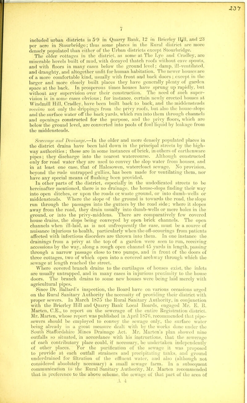7 included urban districts is 5‘9 in Quarry Bank, 12 in Brierley lie'll, and 23 per acre in Stourbridge; thus some places in the Rural district are more densely populated than either of the Urban districts except Stourbridge. The older cottages in the district, as some at The Lye and Cradley, are miserable hovels built of mud, with decayed thatch roofs without eave spouts, and with floors in many cases below the ground level; damp, ill-ventilated, and draughty, and altogether unfit for human habitation. The newer houses are of a more comfortable kind, usually with front and back doors ; except in the larger and more closely built places they have generally plenty of garden space at the back. In prosperous times houses have sprung up rapidly, but without any supervision over their construction. The need of such super- vision is in’ some cases obvious; for instance, certain newly erected houses at Windmill Hill, Cradley, have been built back to back, and the middenstoads receive not only the drippings from the privy roofs, but also the house-slops and the surface water off' the back yards, which run into them through channels and openings constructed for the purpose, and the privy floors, which are below the ground level, are converted into pools of foul liquid by leakage from the middensteads. Sewerage and Drainage.—In the older and more densely populated places in the district drains have been laid down in the principal streets by the high- way authorities ; these are in some instances of brick, in others of earthenware pipes; they discharge into the nearest watercourse. Although constructed only for road water they are used to convey the slop water from houses, and in at least one case, that of Halesowen, watercloset sewage. No provision, beyond the rude untrapped gullies, has been made for ventilating them, nor have any special means of flushing been provided. In other parts of the district, especially in the undedicated streets to be hereinafter mentioned, there is no drainage, the house-slops finding their way into open ditches, or upon the roads or waste ground, or into dumb-wells or middensteads. Where the slope of the ground is towards the road, the slops run through the passages into the gutters by the road side; where it slopes away from the road, they drain usually into dumb-wells or mere holes in the ground, or into the privy-middens. There are comparatively few covered house drains, the slops being conveyed by open brick channels. The open channels when ill-laid, as is not unfrequently the case, must be a source of nuisance injurious to health, particularly when the ofi-scourings from patients affected with infectious disorders are thrown into them. In one instance the drainings from a privy at the top of a garden were seen to run, receiving accessions by the way, along a rough open channel 45 yards in length, passing through a narrow passage close to two pumps, and in front of the doors of three cottages, two of which open into a covered archway through which the sewage at length reached the street. o o # _ _ Where covered branch drains to the curtilages of houses exist, the inlets are usually untrapped, and in many cases in injurious proximity to the house doors. The branch drains to some new houses were being laid merely with agricultural pipes. Since Dr. Ballard’s inspection, the Board have on various occasions urged on the Rural Sanitary Authority the necessity of providing their district with proper sewers. In March 1875 the Rural Sanitary Authority, in conjunction with the Brierley Hill and Quarry Bank Local Boards, engaged Mr. E. B. Marten, C.E., to report on the sewerage of the entire Registration district. Mr. Marten, whose report was published in April 1876, recommended that pipe- sewers should lie employed to convey the sewage only, the surface water being already in a great measure dealt with by the works done under the South Staffordshire Mines Drainage Act. Mr. Marten’s plan showed nine outfalls so situated, in accordance with his instructions, that the sewerage of each contributory place could, if necessary, be undertaken independentl y of other places. For the purification of the sewage it was proposed to provide at each outfall strainers and precipitating tanks, and ground underdrained for filtration of the effluent water, and also (although not considered absolutely necessary) a small sewage farm. In a subsequent communication to the Rural Sanitary Authority, Mr. Marten recommended that in preference to the above scheme, the sewage of that part of the area of