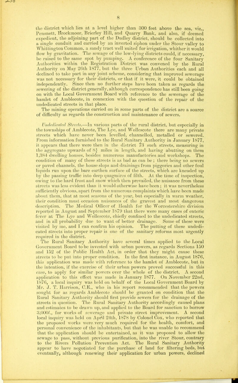 AJO 8 the district which lies at a level higher than 300 feet above the sea, viz., Pensnett, Brockmoor, Brierley Hill, and Quarry Bank, and also, if deemed expedient, the adjoining part of the Dudley district, should be collected into a single conduit and carried by an inverted siphon under the Stour valley to Whittington Common, a sandy tract well suited for irrigation, whither it would now by gravitation. The sewage of the low-lying districts could, if necessary, be raised to the same spot by pumping. A conference of the four Sanitary Authorities within the Registration District was convened by the Rural Authority on May 26tli 1877, but the three Urban Authorities each and all declined to take part in any joint scheme, considering that improved sewerage was not necessary for their districts, or that if it were, it could be obtained independently. Since then no further steps have been taken as regards the sewering of the district generally, although correspondence has still been going on with the Local Government Board with reference to the sewerage of the hamlet of Amblecote, in connexion with the question of the repair of the undedicated streets in that place. The mining operations carried on in some parts of the district are a source of difficulty as regards the construction and maintenance of sewers. Undedicated Streets.—In various parts of the rural district, but especially in the townships of Amblecote, The Lye, and Wollescote there are many private streets which have never been levelled, channelled, metalled or sewered. From information furnished to the Rural Sanitary Authority in January 1877, it appears that there were then in the district 78 such streets, measuring in the aggregate upwards of 8|- miles in length, and having abutting on them 1,384 dwelling houses, besides numerous manufactories and workshops. The condition of many of these streets is as bad as can be ; there being no sewers or paved channels, the house slops and drainings from piggeries and other foul liquids run upon the bare earthen surface of the streets, which are kneaded up by the passing traffic into deep quagmires of filth. At the time of inspection, owing to the hard frost and snow which then prevailed, the nuisance from these streets was less evident than it would otherwise have been ; it was nevertheless sufficiently obvious, apart from the numerous complaints which have been made about them, that at most seasons of the year, but especially in warm weather, their condition must occasion nuisances of the gravest and most dangerous description. The Medical Officer of Health for the Worcestershire division reported in August and September 1879 that there were many cases of enteric fever at The Lye and Wollescote, chiefly confined to the undedicated streets, and in all probability due to want of better drainage. Some of these were visited by me, and I can confirm his opinion. The putting of these undedi- cated streets into proper repair is one of the sanitary reforms most urgently required in the district. The Rural Sanitary Authority have several times applied to the Local Government Board to be invested with urban powers, as regards Sections 150 and 152 of the Public Health Act, in order that they might cause these streets to be put into proper condition. In the first instance, in August 1876, this application was made with reference to the hamlet of Amblecote, but in the intention, if the exercise of their urban powers proved successful in this case, to apply for similar powers over the whole of the district, A second application to this effect was made in January 1877. On November 22nd, 1876, a local inquiry was held on behalf of the Local Government Board by Mr. J. T. Harrison, C.E., who in his report recommended that the powers sought for as regards Amblecote should be granted on condition that the Rural Sanitary Authority should first provide sewers for the drainage of the streets in question. The Rural Sanitary Authority accordingly caused plans and estimates to be drawn up, and applied to the Board for sanction to borrow 3,000/., for works of sewerage and private street improvement. A second local inquiry was held on April 24th, 1878 by Colonel Cox, who reported that the proposed works were very much required for the health, comfort, and personal convenience of the inhabitants, but that he was unable to recommend that the application should be entertained, as it was proposed to allow the sewage to pass, without previous purification, into the river Stour, contrary to the Rivers Pollution Prevention Act. The Rural Sanitary Authority appear to have negotiated for the purchase of land for filtering beds, but eventually, although renewing their application for urban powers, declined