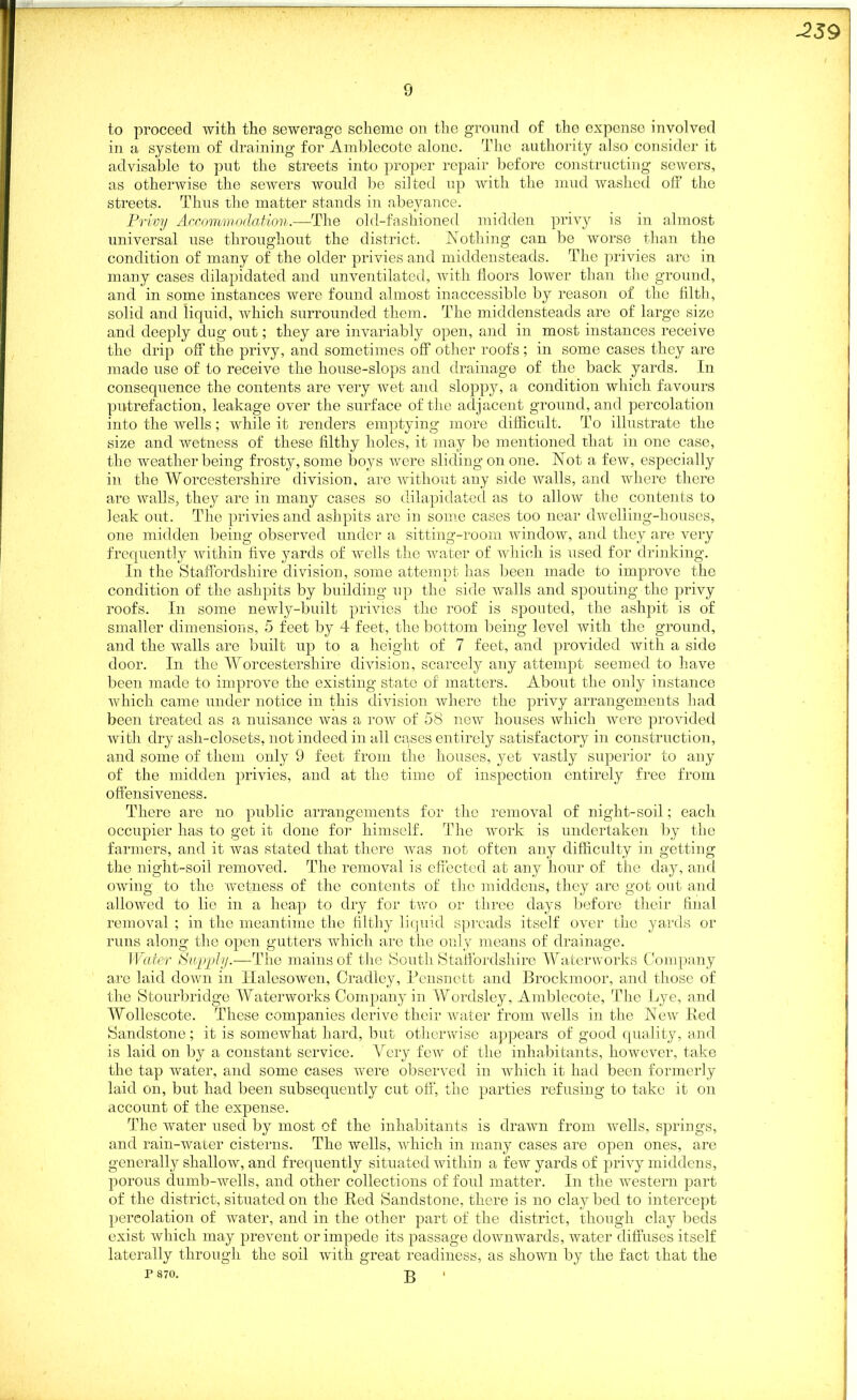 -239 0 to proceed with the sewerage scheme on the ground of the expense involved in a system of draining for Amblecote alone. The authority also consider it advisable to put the streets into proper repair before constructing sewers, as otherwise the sewers would be si] ted up with the mud washed off' the streets. Thus the matter stands in abeyance. Privy Accommodation.—The old-fashioned midden privy is in almost universal use throughout the district. Nothing can be worse than the condition of many of the older privies and middensteads. The privies are in many cases dilapidated and unventilated, with floors lower than the ground, and in some instances were found almost inaccessible by reason of the filth, solid and liquid, which surrounded them. The middensteads are of large size and deeply dug out; they are invariably open, and in most instances receive the drip off the privy, and sometimes off other roofs ; in some cases they are made use of to receive the house-slops and drainage of the back yards. In consequence the contents are very wet and sloppy, a condition which favours putrefaction, leakage over the surface of the adjacent ground, and percolation into the wells; while it renders emptying more difficult. To illustrate the size and wetness of these filthy holes, it may be mentioned that in one case, the weather being frosty, some boys were sliding on one. Not a few, especially in the Worcestershire division, are without any side walls, and where there are walls, they are in many cases so dilapidated as to allow the contents to leak out. The privies and ashpits are in some cases too near dwelling-houses, one midden being observed under a sitting-room window, and they are very frequently within five yards of wells the water of which is used for drinking. In the Staffordshire division, some attempt has been made to improve the condition of the ashpits by building up the side walls and spouting the privy roofs. In some newly-built privies the roof is spouted, the ashpit is of smaller dimensions, 5 feet by 4 feet, the bottom being level with the ground, and the walls are built up to a height of 7 feet, and provided with a side door. In the Worcestershire division, scarcely any attempt seemed to have been made to improve the existing state of matters. About the only instance which came under notice in this division where the privy arrangements had been treated as a nuisance was a row of 58 new houses which were provided with dry ash-closets, not indeed in all cases entirely satisfactory in construction, and some of them only 9 feet from the houses, yet vastly superior to any of the midden privies, and at the time of inspection entirely free from offensiveness. There are no public arrangements for the removal of night-soil; each occupier has to get it done for himself. The work is undertaken by the farmers, and it was stated that there was not often any difficulty in getting the night-soil removed. The removal is effected at any hour of the day, and owing to the wetness of the contents of the middens, they are got out and allowed to lie in a heap to dry for two or three days before their final removal ; in the meantime the filthy liquid spreads itself over the yards or runs along the open gutters which are the only means of drainage. Water Supply.—The mains of the South Staffordshire Waterworks Company are laid down in Halesowen, Cradley, Pensnett and Brockmoor, and those of the Stourbridge Waterworks Company in Wordsley, Amblecote, The Lye, and Wollescote. These companies derive their water from wells in the New Bed Sandstone; it is somewhat hard, but otherwise appears of good quality, and is laid on by a constant service. Very few of the inhabitants, however, take the tap water, and some cases were observed in which it had been formerly laid on, but had been subsequently cut off’, the parties refusing to take it on account of the expense. The water used by most of the inhabitants is drawn from wells, springs, and rain-water cisterns. The wells, which in many cases are open ones, are generally shallow, and frequently situated within a few yards of privy middens, porous dumb-wells, and other collections of foul matter. In the western part of the district, situated on the Red Sandstone, there is no cla}^ bed to intercept percolation of water, and in the other part of the district, though clay beds exist which may prevent or impede its passage downwards, water diffuses itself laterally through the soil with great readiness, as shown by the fact that the P 870. p> •