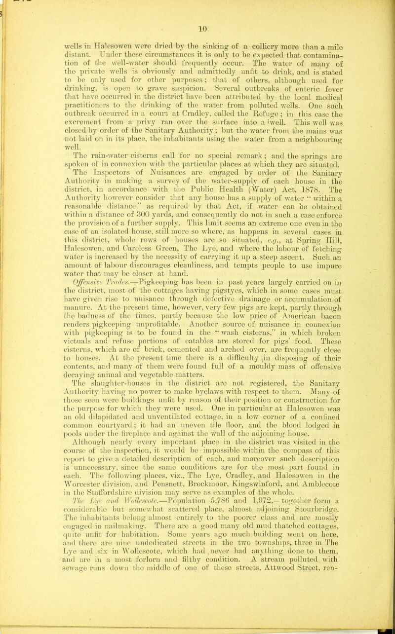 wells in Halesowen were dried by the sinking of a colliery more than a mile distant. Under these circumstances it is only to be expected that contamina- tion of the well-water should frequently occur. The water of many of the private wells is obviously and admittedly unfit to drink, and is stated to be only used for other purposes; that of others, although used for drinking, is open to grave suspicion. Several outbreaks of enteric fever that have occurred in the district have been attributed by the local medical practitioners to the drinking of the water from polluted wells. One such outbreak occurred in a court at Cradley, called the Refuge ; in this case the excrement from a privy ran over the surface into a (well. This well was closed by order of the Sanitary Authority; but the water from the mains was not laid on in its place, the inhabitants using the water from a neighbouring well. The rain-water cisterns call for no special remark; and the springs are spoken of in connexion with the particular places at which they are situated. The Inspectors of Nuisances are engaged by order of the Sanitary Authority in making a survey of the water-supply of each house in the district, in accordance with the Public Health (Water) Act, 1878. The Authority however consider that any house has a supply of water “ within a reasonable distance” as required by that Act, if water can be obtained within a distance of 300 yards, and consequently do not in such a case enforce the provision of a further supply. This limit seems an extreme one even in the case of an isolated house, still more so where, as happens in several cases in this district, whole rows of houses are so situated, e.g., at Spring Hill, Halesowen, and Careless Green, The Lye, and where the labour of fetching water is increased by the necessity of carrying it up a steep ascent. Such an amount of labour discourages cleanliness, and tempts people to use impure water that may be closer at hand. Offensive Tracies.—Pigkeeping has been in past years largely carried on in the district, most of the cottages having pigstyes, which in some cases must have given rise to nuisance through defective drainage or accumulation of manure. At the present time, however, very few pigs are kept, partly through the badness of the times, partly because the low price of American bacon renders pigkeeping unprofitable. Another source of nuisance in connexion with pigkeeping is to be found in the “ wash cisterns,” in which broken victuals and refuse portions of eatables are stored for pigs’ food. These cisterns, which are of brick, cemented and arched over, are frequently close to houses. At the present time there is a difficulty .in disposing of their contents, and many of them were found full of a mouldy mass of offensive decaying animal and vegetable matters. The slaughter-houses in the district are not registered, the Sanitary Authority having no power to make byelaws with respect to them. Many of those seen were buildings unfit by reason of their position or construction for the purpose for which they were used. One in particular at Halesowen was an old dilapidated and unventilated cottage, in a low corner of a confined common courtyard; it had an uneven tile floor, and the blood lodged in pools under the fireplace and against the wall of the adjoining house. Although nearly every important place in the district was visited in the course of the inspection, it would be impossible within the compass of this report to give a detailed description of each, and moreover such description is unnecessary, since the same conditions are for the most part found in each. The following places, viz., The Lye, Cradley, and Halesowen in the Worcester division, and Pensnett, Brockmoor, Kingswinford, and Amblecote in the Staffordshire division may serve as examples of the whole. The Lye and Wollescote.—Population 5,786 and 1,972,—together form a considerable but somewhat scattered place, almost adjoining Stourbridge. The inhabitants belong almost entirely to the poorer class and are mostly engaged in nailmaking. There are a good many old mud thatched cottages, quite unfit for habitation. Some years ago much building went on here, and there are nine undedicated streets in the two townships, three in The Lye and six in Wollescote, which had .never had anything done to them, and are in a most forlorn and filthy condition. A stream polluted with sewage runs down the middle of one of these streets, Attwood Street, ren-