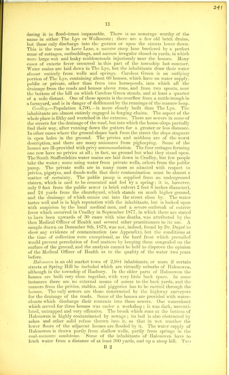 241 11 dering it in flood-times impassable. There is no sewerage worthy of the name in either The Lye or Wollescote; there arc a few old brick drains, but these only discharge into the gutters or upon the streets lower down. This is the case in Love Lane, a narrow steep lane bordered by a perfect maze of cottages, outbuildings, and narrow irregular closed-in yards, in which were large wet and leaky middensteads injuriously near the houses. Many cases of enteric fever occurred in this part of the township last summer. Water mains are laid down in The Lye, but the inhabitants draw their water almost entirely from wells and springs. Careless Green is an outlying portion of The Lye, containing about 60 houses, which have no water supply, public or private, other than from two horseponds, into which all the drainage from the roads and houses above runs, and from two spouts, near the bottom of the hill on which Careless Green stands, and at least a quarter of a mile distant. One of these spouts is the overflow from a cattle trough in a farmyard, and is in danger of defilement by the runnings of the manure heap. Gradley.—Population 4,700,—is more closely built than The Lye. Tim inhabitants are almost entirely engaged in forging chains. The aspect of the whole place is filthy and wretched in the extreme. There are sewers in some of the streets for the drainage of the road, but into which the house-slops partially find their way, after running down the gutters for a greater or less distance. In other cases where the ground slopes back from the street the slops stagnate in open holes in the ground. The privies and middens are of the worst description, and there are many nuisances from pigkeeping. Some of the houses are ill-provided with privy accommodation. The four cottages forming- one row have no privies at all; in fact, no ground but what they stand upon. The South Staffordshire water mains are laid down in Cradley, but few people take the water; some using water from private wells, others from the public pump. The private wells are in many cases so situated with respect to privies, pigstyes, and dumb-wells that their contamination must be almost a matter of certainty. The public pump is supplied from an underground cistern, which is said to be cemented and fed by a spring: it is, however, only 9 feet from the public sewer (a brick culvert 2 feet 6 inches diameter), and 24 yards from the churchyard, which stands on much higher ground, and the drainage of which comes out into the street close by. The water tastes well and is in high reputation with the inhabitants, but is looked upon with suspicion by the local medical men, and a severe outbreak of enteric fever which occurred in Cradley in September 1877, in which there are stated to have been upwards of 30 cases with nine deaths, was attributed by the then Medical Officer of Health and several other practitioners to its use. A sample drawn on December 9th, 1879, was not, indeed, found by Dr. Dupre to show any evidence of contamination (see Appendix), but the conditions at the time of collection were exceptional, as the hard frost which prevailed would prevent percolation of foul matters by keeping them congealed on the surface of the ground, and the analysis cannot be held to disprove the opinion of the Medical Officer of Health as to the quality of the water two years before. Halesowen is an old market town of 2,984 inhabitants, or more if certain streets at Spring Hill be included which are virtually suburbs of Halesowen, although in the township of Hasbury. In the older parts of Halesowen the houses are built very close together, with very little back space. In some instances there are no external means of access to the back yards, and the manure from the privies, stables, and piggeries has to be carried through the houses. The only sewers are those constructed by the highway surveyors for the drainage of the roads. Some of the houses are provided with water- closets which discharge their contents into these sewers. One watercloset which served for three houses was under a workshop ; it was dark, unventi- lated, untrapped and very offensive. The brook which runs at the bottom of Halesowen is highly contaminated by sewage ; its bed is also obstructed by ashes and other solid refuse thrown into it, so that in wet weather the lower floors of the adjacent houses are flooded by it. The water supply of Halesowen is drawn partly from shallow wells, partly from springs in the coal-measure sandstone. Some of the inhabitants of Halesowen have to fetch water from a distance of at least 300 yards, and up a steep hill. Two