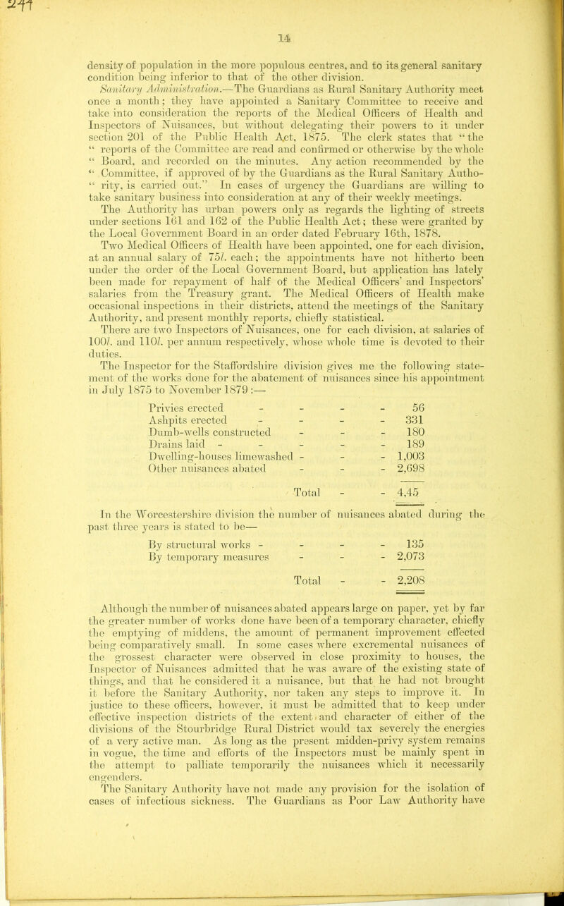 density of population in the more populous centres, and to its general sanitary condition being inferior to that of the other division. Sanitary Administration.— The Guardians as Rural Sanitary Authority meet, once a month; they have appointed a Sanitary Committee to receive and take into consideration the reports of the Medical Officers of Health and Inspectors of Nuisances, but without delegating their powers to it under section 201 of the Public Health Act, 1875. The clerk states that “the “ reports of the Committee are read and confirmed or otherwise by the whole “ Board, and recorded on the minutes. Any action recommended by the “ Committee, if approved of by the Guardians as the Rural Sanitary Autho- “ rity, is carried out.” In cases of urgency the Guardians are willing to take sanitary business into consideration at any of their weekly meetings. The Authority lias urban powers only as regards the lighting of streets under sections 161 and 162 of the Public Health Act; these were grafted by the Local Government Board in an order dated February 16th, 1878. Two Medical Officers of Health have been appointed, one for each division, at an annual salary of 751. each; the appointments have not hitherto been under the order of the Local Government Board, but application has lately been made for repayment of half of the Medical Officers’ and Inspectors’ salaries from the Treasury grant. The Medical Officers of Health make occasional inspections in their districts, attend the meetings of the Sanitary Authority, and present monthly reports, chiefly statistical. There are two Inspectors of Nuisances, one for each division, at salaries of 100/. and 110/. per annum respectively, whose whole time is devoted to their duties. The Inspector for the Staffordshire division gives me the following state- ment of the works done for the abatement of nuisances since his appointment in July 1875 to November 1879 :— Privies erected - - - 56 Ashpits erected - - - 331 Dumb-wells constructed - - - 180 Drains laid ----- 189 Dwelling-houses limewaslied - 1,003 Other nuisances abated - 2,698 Total - - 4,45 In the Worcestershire division the number of nuisances abated during the past three years is stated to he— By structural works - 135 By temporary measures - 2,073 Total - - 2,208 Although the number of nuisances abated appears large on paper, yet by far the greater number of works done have been of a temporary character, chiefly the emptying of middens, the amount of permanent improvement effected being comparatively small. In some cases where excremental nuisances of the grossest character were observed in close proximity to houses, the Inspector of Nuisances admitted that he was aware of the existing state of things, and that he considered it a nuisance, but that he had not brought it before the Sanitary Authority, nor taken any steps to improve it. In justice to these officers, however, it must be admitted that to keep under effective inspection districts of the extent .and character of either of the divisions of the Stourbridge Rural District would tax severely the energies of a very active man. As long as the present midden-privy system remains in vogue, the time and efforts of the Inspectors must be mainly spent in the attempt to palliate temporarily the nuisances which it necessarily engenders. The Sanitary Authority have not made any provision for the isolation of cases of infectious sickness. The Guardians as Poor Law Authority have \