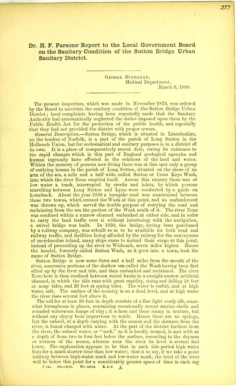 Dr. H. F. Parsons’ Report to the Local Government Board on the Sanitary Condition of the Sutton Bridge Urban Sanitary District. George Buchanan, Medical Department, March 9, 18S0. The present inspection, which was made in November 1879, was ordered by the Board to ascertain the sanitary condition of the Sutton Bridge Urban District; local complaints having been repeatedly made that the Sanitary Authority had systematically neglected the duties imposed upon them by the Public Health Act for the protection of the public health, and especially that they had not provided the district with proper sewers. General Description.—Sutton Bridge, which is situated in Lincolnshire, on the borders of Norfolk, is a part of the parish of Long Sutton in the Holbeach U nion, but for ecclesiastical and sanitary purposes is in a district of its own. It is a place of comparatively recent date, owing its existence to the rapid changes which in this part of England geological agencies and human ingenuity have effected in the relations of the land and water. Within the memory of persons now living there was at this spot only a group of outlying houses in the parish of Long Sutton, situated on the shore of an arm of the sea, a mile and a half wide, called Sutton or Cross Keys Wash, into which the river Nene emptied itself. Across this estuary there was at low water a track, interrupted by creeks and inlets, by which persons travelling between Long Sutton and Lynn were conducted by a guide on- horseback. About the year 1830 a turnpike road was constructed between these two towns, which crossed the Wash at this point, and an embankment was thrown up, which served the double purpose of carrying the road and reclaiming from the sea the portion of the Wash south of it. The river Nene was confined within a narrow channel embanked at either side, and in order to carry the land traffic over it without interfering with the navigation, a swivel bridge was built. In 1S50, the bridge, having been purchased by a railway company, was rebuilt so as to be available for both road and railway traffic, and facilities being afforded by the railway for the conveyance of merchandise inland, many ships came to unload their cargo at this point, instead of proceeding up the river to Wisbeach, seven miles higher. Hence the hamlet, formerly called Sutton Wash, as it grew into a town, took the name of Sutton Bridge. Sutton Bridge is now some three and a half miles from the mouth of the river, successive portions of the shallow sea called the Wash having been first silted up by the river and tide, and then embanked and reclaimed. The river Nene here is thus confined between raised banks in a straight narrow artificial channel, in which the tide runs with great rapidity, rising and falling 18 feet at neap tides, and 26 feet at spring tides. The water is turbid, and at high water, salt. The surface of the country is on a dead level, and at high water the river rises several feet above it. The soil for at least 50 feet in depth consists of a fine light sandy silt, some- what ferruginous in places, containing occasionally recent marine shells and rounded waterworn lumps of clay; it is here and there loamy in texture, but without any clayey beds impervious to water. Hence there are no springs, but the subsoil, at a depth varying with the season and the distance from the river, is found charged with water. At the part of the district farthest from the river, the subsoil water, or “ sock,” as it is locally termed, is met with at a depth of from two to four feet below the surface, according to the dryness or wetness of the season, whereas near the river its level is several feet lower. The explanation appears to be that in each tide-period high water lasts for a much shorter time than low water; that is to say, if we take a point midway between high-water mark and low-water mark, the level of the river will be below this point for a considerably greater space of time in each day P 144. 100.—3/80. Wt. 12914. E. & S.