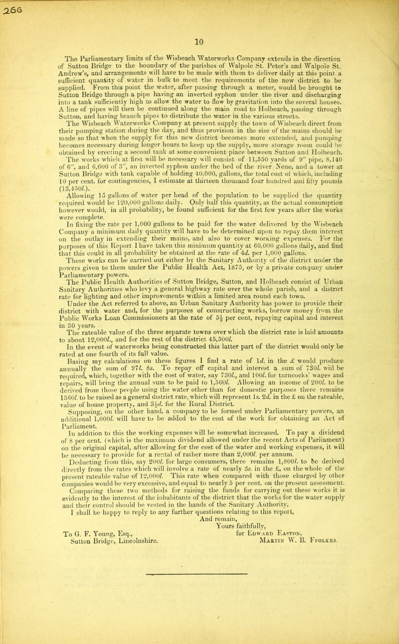 The Parliamentary limits of the Wisbeach Waterworks Company extends in the direction of Sutton Bridge to the boundary of the parishes of Walpole St. Peter’s and Walpole St. Andrew’s, and arrangements will have to be made with them to deliver daily at this point a sufficient quantity of water in bulk to meet the requirements of the new district to be supplied. From this point the water, after passing through a meter, would be brought to Sutton Bridge through a pipe having an inverted syphon under the river and discharging into a tank sufficiently high to allow the water to flow by gravitation into the several houses. A line of pipes will then be continued along the main road to Holbeach, passing through Sutton, and having branch pipes to distribute the water in the various streets. The Wisbeach Waterworks Company at present supply the town of Wisbeach direct from their pumping station during the day, and thus provision in the size of the mains should be made so that when the supply for this new district becomes more extended, and pumping becomes necessary during longer hours to keep up the supply, more storage room could be obtained by erecting a second tank at some convenient place between Sutton and Holbeach. The works which at first will be necessary will consist of 11,550 yards of 9 pipe, 8,140 of 6, and 6,600 of 3, an inverted syphon under the bed of the river Nene, and a tower at Sutton Bridge with tank capable of holding 40,000, gallons, the total cost of which, including 10 per cent, for contingencies, I estimate at thirteen thousand four hundred and fifty pounds (13,450/.). Allowing 15 gallons of water per head of the population to be supplied the quantity required w'ould be 120,000 gallons daily. Only half this quantity, as the actual consumption however w'ould, in all probability, be found sufficient for the first few years after the works w'ere complete. In fixing the rate per 1,000 gallons to be paid for the water delivered by the Wisbeach Company a minimum daily quantity will have to be determined upon to repay them interest on the outlay in extending their mains, and also to cover working expenses. For the purposes of this Report I have taken this minimum quantity at 60,000 gallons daily, and find that this could in all probability be obtained at the rate of 4d. per 1,000 gallons. These works can be carried out either by the Sanitary Authority of the district under the powers given to them under the Public Health Act, 1875, or by a private company under Parliamentary powers. The Public Health Authorities of Sutton Bridge, Sutton, and Holbeach consist of Urban Sanitary Authorities who levy a general highway rate over the whole parish, and a district rate for lighting and other improvements within a limited area round each town. Under the Act referred to above, an Urban Sanitary Authority has power to provide their district with water and, for the purposes of constructing works, borrow money from the Public Works Loan Commissioners at the rate of 5^ per cent, repaying capital and interest in 30 years. The rateable value of the three separate towns over which the district rate is laid amounts to about 12,000/., and for the rest of the district 45,500/. In the event of waterworks being constructed this latter part of the district would only be rated at one fourth of its full value. Basing my calculations on these figures I find a rate of leZ. in the £ would produce annually the sum of 97/. 8s. To repay off capital and interest a sum of 730/. will be required, which, together with the cost of rvater, say 730/., and 100/. for turncocks’ wastes and repairs, will bring the annual sum to be paid to 1,560/. Allowing an income of 200/. to be derived from those people using the water other than for domestic purposes there remains 1360/. to be raised as a general district rate, which will represent Is. 2d. in the £ on the rateable, value of house property, and 3id. fur the Rural District. Supposing, on the other hand, a company to be formed under Parliamentary powers, an additional 1,000/- will have to be added to the cost of the work for obtaining an Act of Parliament. In addition to this the working expenses will be somewhat increased. To pay a dividend of 8 per cent, (which is the maximum dividend allowed under the recent Acts of Parliament) on the original capital, after allowing for the cost of the water and working expenses, it will be necessary to provide for a rental of rather more than 2,000/. per annum. Deducting from this, say 200/. for large consumers, there remains 1,800/. to be derived directly from the rates which will involve a rate of nearly 3s. in the £, on the whole of the present rateable value of 12,000/. This rate when compared with those charged by other companies would be very excessive, and equal to nearly 5 per cent, on the present assessment. Comparing these two methods for raising the funds for carrying out these works it. is evidently to the interest of the inhabitants of the district that the works for the water supply and their control should be vested in the hands of the Sanitary Authority, I shall be happy to reply to any further questions relating to this report, And remain, Yours faithfully, To G. F. Young, Esq., for Edward Easton, Sutton Bridge, Lincolnshire. Martin W. B. Ffolkes.