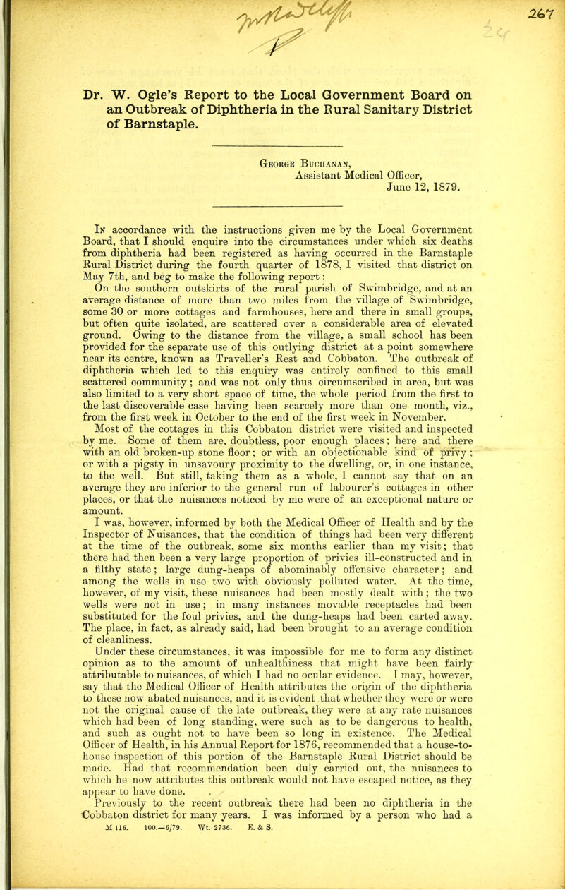 Dr. W. Ogle’s Report to the Local Government Board on an Outbreak of Diphtheria in the Rural Sanitary District of Barnstaple. George Buchanan, Assistant Medical Officer, June 12, 1879. In accordance with the instructions given me by the Local Government Board, that I should enquire into the circumstances under which six deaths from diphtheria had been registered as having occurred in the Barnstaple Rural District during the fourth quarter of 1878, I visited that district on May 7th, and beg to make the following report: On the southern outskirts of the rural parish of Swimbridge, and at an average distance of more than two miles from the village of Swimbridge, some 30 or more cottages and farmhouses, here and there in small groups, but often quite isolated, are scattered over a considerable area of elevated ground. Owing to the distance from the village, a small school has been provided for the separate use of this outlying district at a point somewhere near its centre, known as Traveller’s Rest and Cobbaton. The outbreak of diphtheria which led to this enquiry was entirely confined to this small scattered community; and was not only thus circumscribed in area, but was also limited to a very short space of time, the whole period from the first to the last discoverable case having been scarcely more than one month, viz., from the first week in October to the end of the first week in November. Most of the cottages in this Cobbaton district were visited and inspected by me. Some of them are, doubtless, poor enough places; here and there with an old broken-up stone floor; or with an objectionable kind of privy ; or with a pigsty in unsavoury proximity to the dwelling, or, in one instance, to the well. But still, taking them as a whole, I cannot say that on an average they are inferior to the general run of labourer’s cottages in other places, or that the nuisances noticed by me were of an exceptional nature or amount. I was, however, informed by both the Medical Officer of Health and by the Inspector of Nuisances, that the condition of things had been very different at the time of the outbreak, some six months earlier than my visit; that there had then been a very large proportion of privies ill-constructed and in a filthy state; large dung-heaps of abominably offensive character; and among the wells in use two with obviously polluted water. At the time, however, of my visit, these nuisances had been mostly dealt with; the two wells were not in use ; in many instances movable receptacles had been substituted for the foul privies, and the dung-heaps had been carted away. The place, in fact, as already said, had been brought to an average condition of cleanliness. Under these circumstances, it was impossible for me to form any distinct opinion as to the amount of unhealthiness that might have been fairly attributable to nuisances, of which I had no ocular evidence. I may, however, say that the Medical Officer of Health attributes the origin of the diphtheria to these now abated nuisances, and it is evident that whether they were or were not the original cause of the late outbreak, they were at any rate nuisances which had been of long standing, were such as to be dangerous to health, and such as ought not to have been so long in existence. The Medical Officer of Health, in his Annual Report for 1876, recommended that a house-to- house inspection of this portion of the Barnstaple Rural District should be made. Had that recommendation been duly carried out, the nuisances to which he now attributes this outbreak would not have escaped notice, as they appear to have done. Previously to the recent outbreak there had been no diphtheria in the Uobbaton district for many years. I was informed by a person who had a A1 116. 100.—6779. Wt. 2736. E. & S.