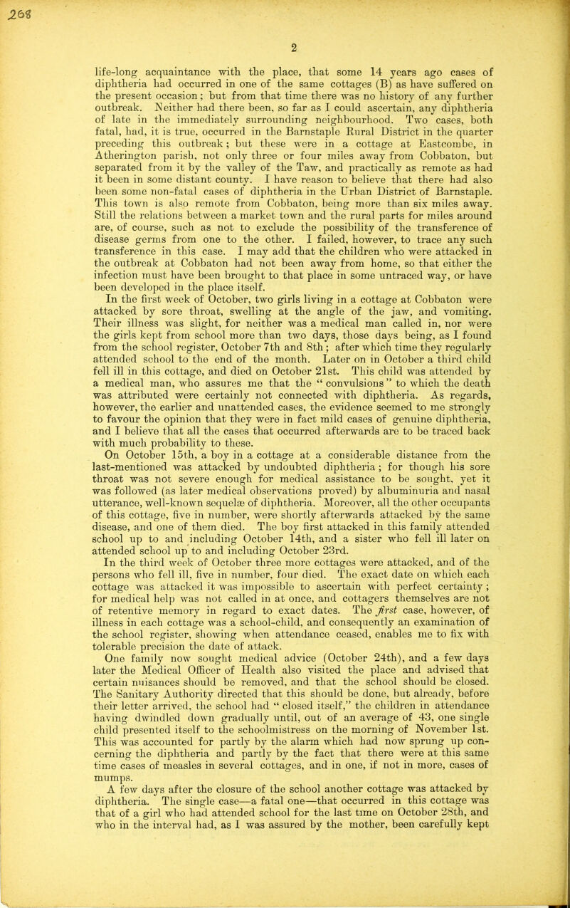 J26S life-long acquaintance -with tlie place, that some 14 years ago cases of diphtheria had occurred in one of the same cottages (B) as have suffered on the present occasion; but from that time there was no history of any further outbreak. Neither had there been, so far as I could ascertain, any diphtheria of late in the immediately surrounding neighbourhood. Two cases, both fatal, had, it is true, occurred in the Barnstaple Rural District in the quarter preceding this outbreak; but these were in a cottage at Eastcombe, in Atherington parish, not only three or four miles away from Cobbaton, but separated from it by the valley of the Taw, and practically as remote as had it been in some distant county. I have reason to believe that there had also been some non-fatal cases of diphtheria in the Urban District of Barnstaple. This town is also remote from Cobbaton, being more than six miles away. Still the relations between a market town and the rural parts for miles around are, of course, such as not to exclude the possibility of the transference of disease germs from one to the other. I failed, however, to trace any such transference in this case. I may add that the children who were attacked in the outbreak at Cobbaton had not been away from home, so that either the infection must have been brought to that place in some untraced way, or have been developed in the place itself. In the first week of October, two girls living in a cottage at Cobbaton were attacked by sore throat, swelling at the angle of the jaw, and vomiting. Their illness was slight, for neither was a medical man called in, nor were the girls kept from school more than two days, those days being, as I found from the school register, October 7th and 8th ; after which time they regularly attended school to the end of the month. Later on in October a third child fell ill in this cottage, and died on October 21st. This child was attended by a medical man, who assures me that the “ convulsions ” to which the death was attributed were certainly not connected with diphtheria. As regards, however, the earlier and unattended cases, the evidence seemed to me strongly to favour the opinion that they were in fact mild cases of genuine diphtheria, and I believe that all the cases that occurred afterwards are to be traced back with much probability to these. On October 15th, a boy in a cottage at a considerable distance from the last-mentioned was attacked by undoubted diphtheria ; for though his sore throat was not severe enough for medical assistance to be sought, yet it was followed (as later medical observations proved) by albuminuria and nasal utterance, well-known sequelae of diphtheria. Moreover, all the other occupants of this cottage, five in number, were shortly afterwards attacked by the same disease, and one of them died. The boy first attacked in this family attended school up to and including October 14tli, and a sister who fell ill later on attended school up to and including October 23rd. In the third week of October three more cottages were attacked, and of the persons who fell ill, five in number, four died. The exact date on which each cottage was attacked it was impossible to ascertain with perfect certainty ; for medical help was not called in at once, and cottagers themselves are not of retentive memory in regard to exact dates. The Jirst case, however, of illness in each cottage was a school-child, and consequently an examination of the school register, showing when attendance ceased, enables me to fix with tolerable precision the date of attack. One family now sought medical advice (October 24th), and a few days later the Medical Officer of Health also visited the place and advised that certain nuisances should be removed, and that the school should be closed. The Sanitary Authority directed that this should be done, but already, before their letter arrived, the school had “ closed itself,” the children in attendance having dwindled down gradually until, out of an average of 43, one single child presented itself to the schoolmistress on the morning of November 1st. This was accounted for partly by the alarm which had now sprung up con- cerning the diphtheria and partly by the fact that there were at this same time cases of measles in several cottages, and in one, if not in more, cases of mumps. A few days after the closure of the school another cottage was attacked by diphtheria. The single case—a fatal one—that occurred in this cottage was that of a girl who had attended school for the last time on October 28th, and who in the interval had, as I was assured by the mother, been carefully kept