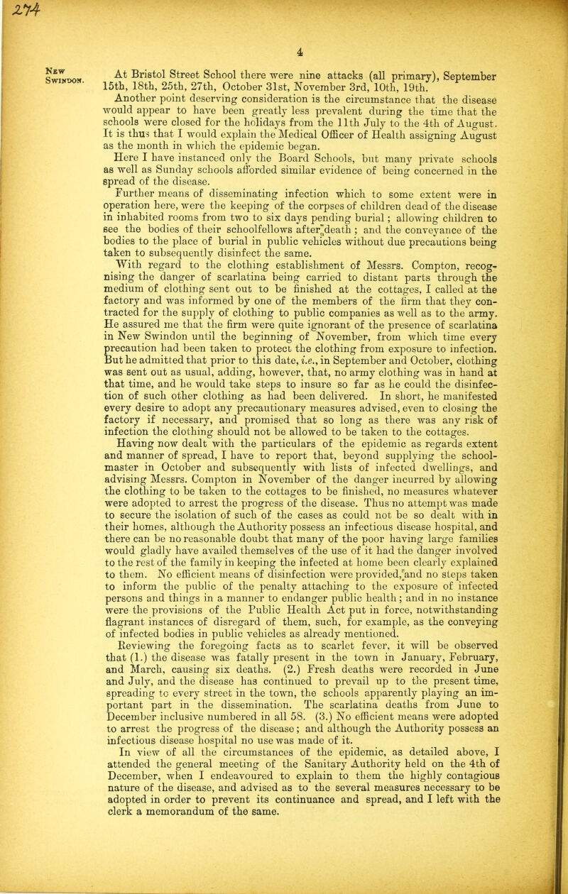 & New Swindon. At Bristol Street School there were nine attacks (all primary), September 15th, 18th, 25th, 27th, October 31st, November 3rd, 10th, 19th. Another point deserving consideration is the circumstance that the disease would appear to have been greatly less prevalent during the time that the schools were closed for the holidays from the 11th July to the 4tli of August. It is thus that I would explain the Medical Officer of Health assigning August as the month in which the epidemic began. Here I have instanced only the Board Schools, but many private schools as well as Sunday schools afforded similar evidence of being concerned in the spread of the disease. Further means of disseminating infection which to some extent were in operation here, were the keeping of the corpses of children dead of the disease in inhabited rooms from two to six days pending burial; allowing children to see the bodies of their schoolfellows after^death ; and the conveyance of the bodies to the place of burial in public vehicles without due precautions being taken to subsequently disinfect the same. With regard to the clothing establishment of Messrs. Compton, recog- nising the danger of scarlatina being carried to distant parts through the medium of clothing sent out to be finished at the cottages, I called at the factory and was informed by one of the members of the firm that they con- tracted for the supply of clothing to public companies as well as to the army. He assured me that the firm were quite ignorant of the presence of scarlatina in New Swindon until the beginning of November, from which time every precaution had been taken to protect the clothing from exposure to infection. But he admitted that prior to this date, i.e., in September and October, clothing was sent out as usual, adding, however, that, no army clothing was in hand at that time, and he would take steps to insure so far as he could the disinfec- tion of such other clothing as had been delivered. In short, he manifested every desire to adopt any precautionary measures advised, even to closing the factory if necessary, and promised that so long as there was any risk of infection the clothing should not be allowed to be taken to the cottages. Having now dealt with the particulars of the epidemic as regards extent and manner of spread, I have to report that, beyond supplying the school- master in October and subsequently with lists of infected dwellings, and advising Messrs. Compton in November of the danger incurred by allowing the clothing to be taken to the cottages to be finished, no measures whatever were adopted to arrest the progress of the disease. Thus no attempt was made to secure the isolation of such of the cases as could not be so dealt with in their homes, although the Authority possess an infectious disease hospital, and there can be no reasonable doubt that many of the poor having large families would gladly have availed themselves of the use of it had the danger involved to the rest of the family in keeping the infected at home been clearly explained to them. No efficient means of disinfection were provided,rind no steps taken to inform the public of the penalty attaching to the exposure of infected persons and things in a manner to endanger public health; and in no instance were the provisions of the Public Health Act put in force, notwithstanding flagrant instances of disregard of them, such, for example, as the conveying of infected bodies in public vehicles as already mentioned. Reviewing the foregoing facts as to scarlet fever, it will be observed that (1.) the disease was fatally present in the town in January, February, and March, causing six deaths. (2.) Fresh deaths were recorded in June and July, and the disease has continued to prevail up to the present time, spreading to every street in the town, the schools apparently playing an im- portant part in the dissemination. The scarlatina deaths from June to December inclusive numbered in all 58. (3.) No efficient means were adopted to arrest the progress of the disease; and although the Authority possess an infectious disease hospital no use was made of it. In view of all the circumstances of the epidemic, as detailed above, I attended the general meeting of the Sanitary Authority held on the 4th of December, when I endeavoured to explain to them the highly contagious nature of the disease, and advised as to the several measures necessary to be adopted in order to prevent its continuance and spread, and I left with the clerk a memorandum of the same.