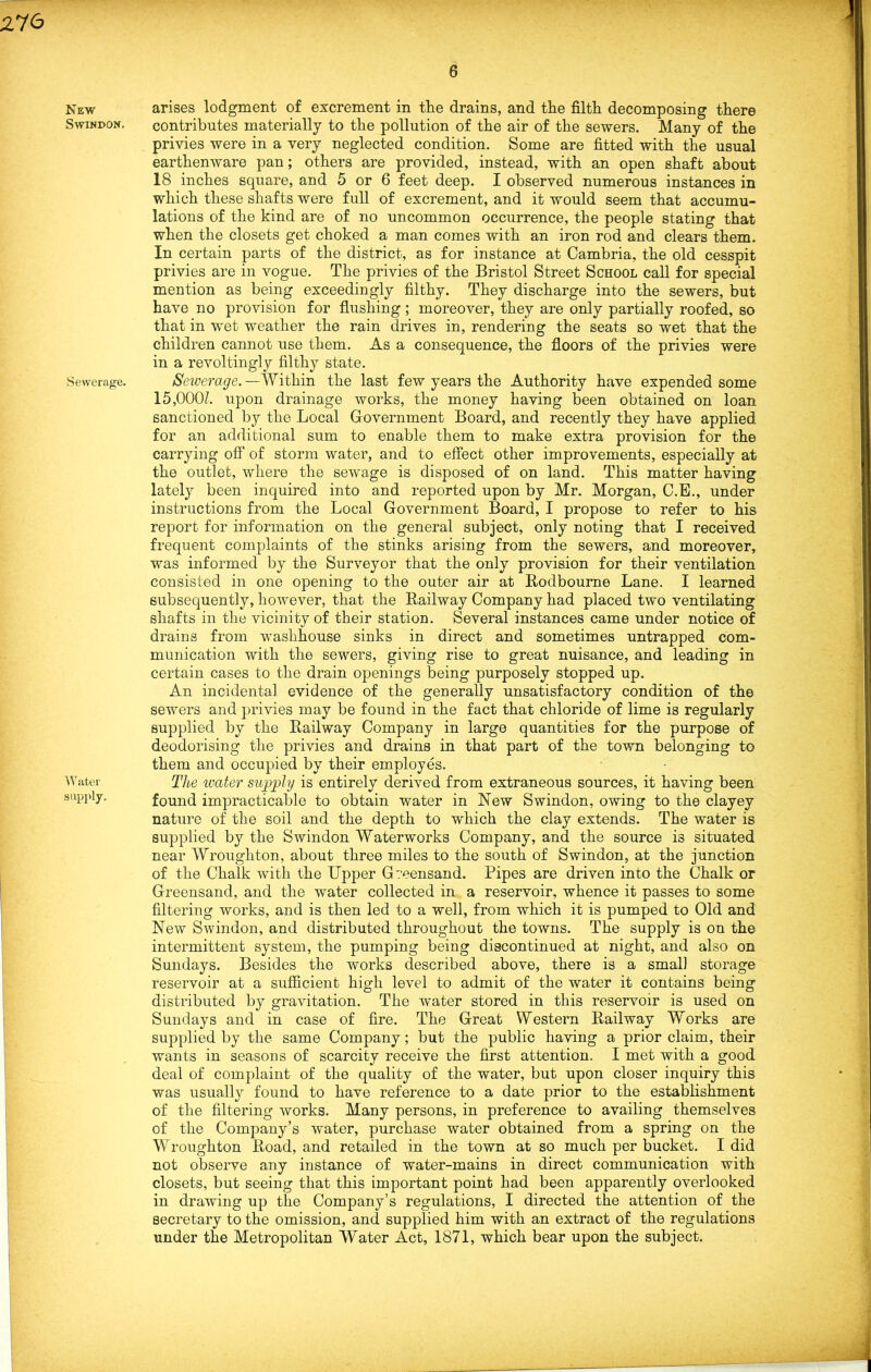 276 New arises lodgment of excrement in the drains, and the filth decomposing there Swindon. contributes materially to the pollution of the air of the sewers. Many of the privies were in a very neglected condition. Some are fitted with the usual earthenware pan; others are provided, instead, with an open shaft about 18 inches square, and 5 or 6 feet deep. I observed numerous instances in which these shafts were full of excrement, and it would seem that accumu- lations of the kind are of no uncommon occurrence, the people stating that when the closets get choked a man comes with an iron rod and clears them. In certain parts of the district, as for instance at Cambria, the old cesspit privies are in vogue. The privies of the Bristol Street School call for special mention as being exceedingly filthy. They discharge into the sewers, but have no provision for flushing; moreover, they are only partially roofed, so that in wet weather the rain drives in, rendering the seats so wet that the children cannot use them. As a consequence, the floors of the privies were in a revoltingly filthy state. Sewerage. Sewerage. —Within the last few years the Authority have expended some 15,000?. upon drainage works, the money having been obtained on loan sanctioned by the Local Government Board, and recently they have applied for an additional sum to enable them to make extra provision for the carrying off of storm water, and to effect other improvements, especially at the outlet, where the sewage is disposed of on land. This matter having lately been inquired into and reported upon by Mr. Morgan, C.E., under instructions from the Local Government Board, I propose to refer to his report for information on the general subject, only noting that I received frequent complaints of the stinks arising from the sewers, and moreover, was informed by the Surveyor that the only provision for their ventilation consisted in one opening to the outer air at Rodboume Lane. I learned subsequently, however, that the Railway Company had placed two ventilating shafts in the vicinity of their station. Several instances came under notice of drains from washhouse sinks in direct and sometimes untrapped com- munication with the sewers, giving rise to great nuisance, and leading in certain cases to the drain openings being purposely stopped up. An incidental evidence of the generally unsatisfactory condition of the sewers and privies may be found in the fact that chloride of lime is regularly supplied by the Railway Company in large quantities for the purpose of deodorising the privies and drains in that part of the town belonging to them and occupied by their employes. Water The water supply is entirely derived from extraneous sources, it having been Buppiy. found impracticable to obtain water in New Swindon, owing to the clayey nature of the soil and the depth to which the clay extends. The water is supplied by the Swindon Waterworks Company, and the source i3 situated near Wroughton, about three miles to the south of Swindon, at the junction of the Chalk with the Upper Greensand. Pipes are driven into the Chalk or Greensand, and the water collected in a reservoir, whence it passes to some filtering works, and is then led to a well, from which it is pumped to Old and New Swindon, and distributed throughout the towns. The supply is on the intermittent system, the pumping being discontinued at night, and also on Sundays. Besides the works described above, there is a small storage reservoir at a sufficient high level to admit of the water it contains being distributed by gravitation. The water stored in this reservoir is used on Sundays and in case of fire. The Great Western Railway Works are supplied by the same Company; but the public having a prior claim, their wants in seasons of scarcity receive the first attention. I met with a good deal of complaint of the quality of the water, but upon closer inquiry this was usually found to have reference to a date prior to the establishment of the filtering works. Many persons, in preference to availing themselves of the Company’s water, purchase water obtained from a spring on the W roughton Road, and retailed in the town at so much per bucket. I did not observe any instance of water-mains in direct communication with closets, but seeing that this important point had been apparently overlooked in drawing up the Company’s regulations, I directed the attention of the secretary to the omission, and supplied him with an extract of the regulations under the Metropolitan Water Act, 1871, which bear upon the subject.