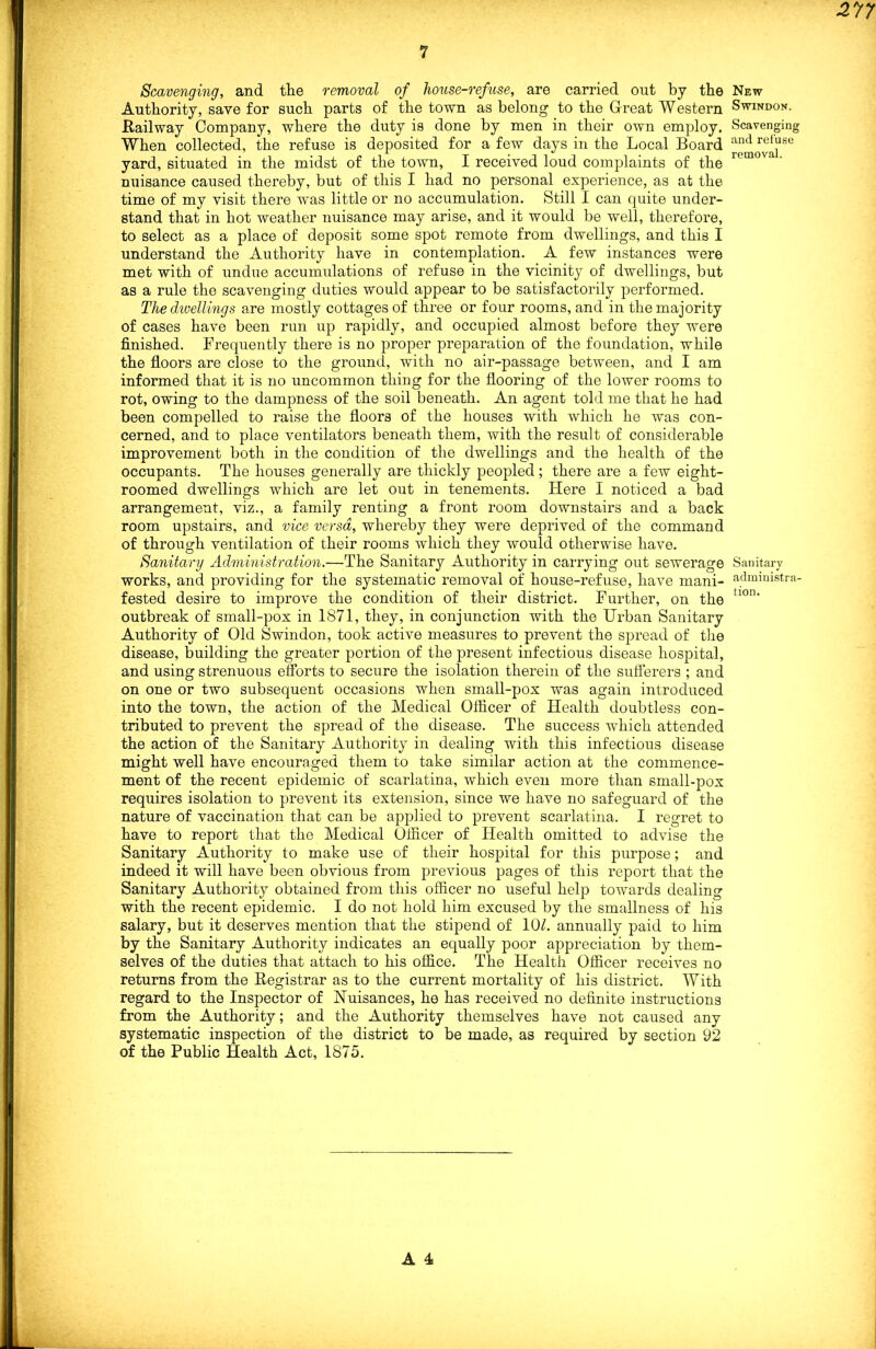 Scavenging, and the removal of house-refuse, are carried out by the Authority, save for such parts of the town as belong to the Great Western Railway Company, where the duty is done by men in their own employ. When collected, the refuse is deposited for a few days in the Local Board yard, situated in the midst of the town, I received loud complaints of the nuisance caused thereby, but of this I had no personal experience, as at the time of my visit there was little or no accumulation. Still I can quite under- stand that in hot weather nuisance may arise, and it would be well, therefore, to select as a place of deposit some spot remote from dwellings, and this I understand the Authority have in contemplation. A few instances were met with of undue accumulations of refuse in the vicinity of dwellings, but as a rule the scavenging duties would appear to be satisfactorily performed. The dwellings are mostly cottages of three or four rooms, and in the majority of cases have been run up rapidly, and occupied almost before they were finished. Frequently there is no proper preparation of the foundation, while the floors are close to the ground, with no air-passage between, and I am informed that it is no uncommon thing for the flooring of the lower rooms to rot, owing to the dampness of the soil beneath. An agent told me that he had been compelled to raise the floors of the houses with which he was con- cerned, and to place ventilators beneath them, with the result of considerable improvement both in the condition of the dwellings and the health of the occupants. The houses generally are thickly peopled; there are a few eight- roomed dwellings which are let out in tenements. Here I noticed a bad arrangement, viz., a family renting a front room downstairs and a back room upstairs, and vice versa, whereby they were deprived of the command of through ventilation of their rooms which they would otherwise have. Sanitary Administration.—The Sanitary Authority in carrying out sewerage works, and providing for the systematic removal of house-refuse, have mani- fested desire to improve the condition of their district. Further, on the outbreak of small-pox in 1871, they, in conjunction with the Urban Sanitary Authority of Old Swindon, took active measures to prevent the spread of the disease, building the greater portion of the present infectious disease hospital, and using strenuous efforts to secure the isolation therein of the sufferers ; and on one or two subsequent occasions when small-pox was again introduced into the town, the action of the Medical Officer of Health doubtless con- tributed to prevent the spread of the disease. The success which attended the action of the Sanitary Authority in dealing with this infectious disease might well have encouraged them to take similar action at the commence- ment of the recent epidemic of scarlatina, which even more than small-pox requires isolation to prevent its extension, since we have no safeguard of the nature of vaccination that can be applied to prevent scarlatina. I regret to have to report that the Medical Officer of Health omitted to advise the Sanitary Authority to make use of their hospital for this purpose; and indeed it will have been obvious from previous pages of this report that the Sanitary Authority obtained from this officer no useful help towards dealing with the recent epidemic. I do not hold him excused by the smallness of his salary, but it deserves mention that the stipend of 10k annually paid to him by the Sanitary Authority indicates an equally poor appreciation by them- selves of the duties that attach to his office. The Health Officer receives no returns from the Registrar as to the current mortality of his district. With regard to the Inspector of Nuisances, he has received no definite instructions from the Authority; and the Authority themselves have not caused any systematic inspection of the district to be made, as required by section 92 of the Public Health Act, 1875. New Swindon. Scavenging and refuse removal. Sanitary administra- tion.