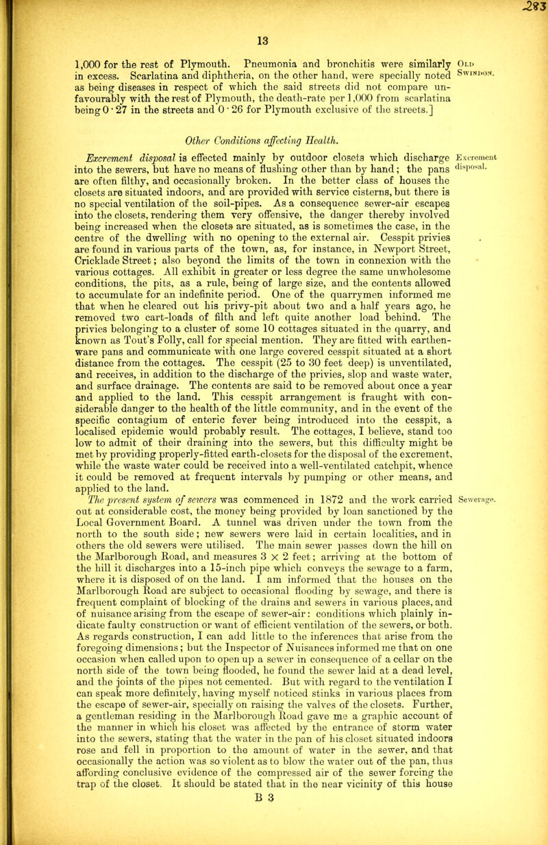 -2?3 13 1,000 for the rest of Plymouth. Pneumonia and bronchitis were similarly in excess. Scarlatina and diphtheria, on the other hand, were specially noted as being diseases in respect of which the said streets did not compare un- favourably with the rest of Plymouth, the death-rate per 1,000 from scarlatina being 0 • 27 in the streets and 0 * 26 for Plymouth exclusive of the streets.] Other Conditions affecting Health. Excrement disposal is effected mainly by outdoor closets which discharge into the sewers, but have no means of flushing other than by hand; the pans are often filthy, and occasionally broken. In the better class of houses the closets are situated indoors, and are provided with service cisterns, but there is no special ventilation of the soil-pipes. As a consequence sewer-air escapes into the closets, rendering them very offensive, the danger thereby involved being increased when the closets are situated, as is sometimes the case, in the centre of the dwelling with no opening to the external air. Cesspit privies are found in various parts of the town, as, for instance, in Newport Street, Cricklade Street; also beyond the limits of the town in connexion with the various cottages. All exhibit in greater or less degree the same unwholesome conditions, the pits, as a rule, being of large size, and the contents allowed to accumulate for an indefinite period. One of the quarrymen informed me that when he cleared out his privy-pit about two and a half years ago, he removed two cart-loads of filth and left quite another load behind. The privies belonging to a cluster of some 10 cottages situated in the quarry, and known as Tout’s Folly, call for special mention. They are fitted with earthen- ware pans and communicate with one large covered cesspit situated at a short distance from the cottages. The cesspit (25 to 30 feet deep) is unventilated, and receives, in addition to the discharge of the privies, slop and waste water, and surface drainage. The contents are said to be removed about once a year and applied to the land. This cesspit arrangement is fraught with con- siderable danger to the health of the little community, and in the event of the specific contagium of enteric fever being introduced into the cesspit, a localised epidemic would probably result. The cottages, I believe, stand too low to admit of their draining into the sewers, but this difficulty might be met by providing properly-fitted earth-closets for the disposal of the excrement, while the waste water could be received into a well-ventilated catchpit, whence it could be removed at frequent intervals by pumping or other means, and applied to the land. The present system of sewers was commenced in 1872 and the work carried out at considerable cost, the money being provided by loan sanctioned by the Local Government Board. A tunnel was driven under the town from the north to the south side; new sewers were laid in certain localities, and in others the old sewers were utilised. The main sewer passes down the hill on the Marlborough Road, and measures 3x2 feet; arriving at the bottom of the hill it discharges into a 15-inch pipe which conveys the sewage to a farm, where it is disposed of on the land. I am informed that the houses on the Marlborough Road are subject to occasional flooding by sewage, and there is frequent complaint of blocking of the drains and sewers in various places, and of nuisance arising from the escape of sewer-air: conditions which plainly in- dicate faulty construction or want of efficient ventilation of the sewers, or both. As regards construction, I can add little to the inferences that arise from the foregoing dimensions; but the Inspector of Nuisances informed me that on one occasion when called upon to open up a sewer in consequence of a cellar on the north side of the town being flooded, he found the sewer laid at a dead level, and the joints of the pipes not cemented. But with regard to the ventilation I can speak more definitely, having myself noticed stinks in various places from the escape of sewer-air, specially on raising the valves of the closets. Further, a gentleman residing in the Marlborough Road gave me a graphic account of the manner in which his closet was affected by the entrance of storm water into the sewers, stating that the water in the pan of his closet situated indoors rose and fell in proportion to the amount of water in the sewer, and that occasionally the action was so violent as to blow the water out of the pan, thus affording conclusive evidence of the compressed air of the sewer forcing the trap of the closet. It should be stated that in the near vicinity of this house B 3 Old Swindon. Excrement disposal. Sewerage.