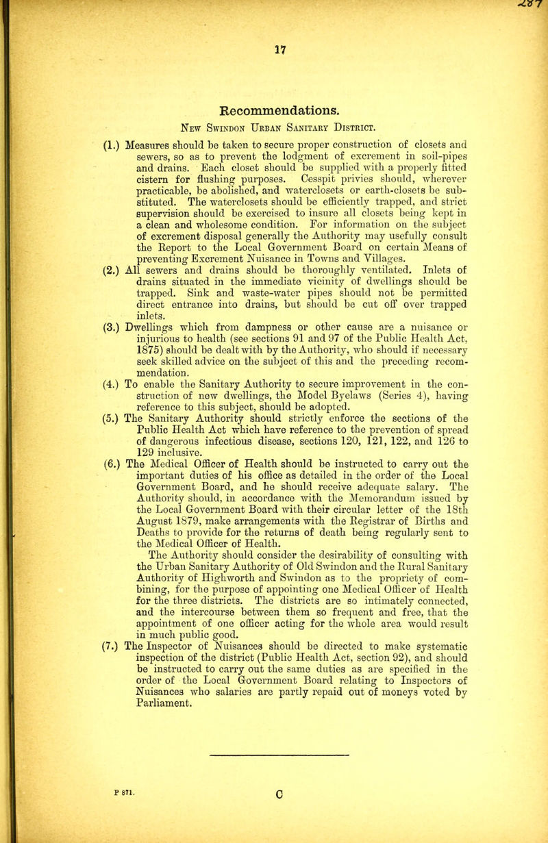 *06 7 11 Recommendations. New Swindon Urban Sanitary District. (1.) Measures should he taken to secure proper construction of closets and sewers, so as to prevent the lodgment of excrement in soil-pipes and drains. Each closet should be supplied with a properly fitted cistern for flushing purposes. Cesspit privies should, wherever practicable, be abolished, and waterclosets or earth-closets be sub- stituted. The waterclosets should be efficiently trapped, and strict supervision should be exercised to insure all closets being kept in a clean and wholesome condition. For information on the subject of excrement disposal generally the Authority may usefully consult the Report to the Local Government Board on certain Means of preventing Excrement Nuisance in Towns and Villages. (2.) All sewers and drains should be thoroughly ventilated. Inlets of drains situated in the immediate vicinity of dwellings should be trapped. Sink and waste-water pipes should not be permitted direct entrance into drains, but should be cut off over trapped inlets. (3.) Dwellings which from dampness or other cause are a nuisance or injurious to health (see sections 91 and 97 of the Public Health Act, 1875) should be dealt with by the Authority, who should if necessary seek skilled advice on the subject of this and the preceding recom- mendation. (4.) To enable the Sanitary Authority to secure improvement in the con- struction of new dwellings, the Model Byelaws (Series 4), having reference to this subject, should be adopted. (5.) The Sanitary Authority should strictly enforce the sections of the Public Health Act which have reference to the prevention of spread of dangerous infectious disease, sections 120, 121, 122, and 126 to 129 inclusive. (6.) The Medical Officer of Health should be instructed to carry out the important duties of his office as detailed in the order of the Local Government Board, and he should receive adecpiate salary. The Authority should, in accordance with the Memorandum issued by the Local Government Board with their circular letter of the 18th August 1879, make arrangements with the Registrar of Births and , Deaths to provide for the returns of death being regularly sent to the Medical Officer of Health. The Authority should consider the desirability of consulting with the Urban Sanitary Authority of Old Swindon and the Rural Sanitary Authority of Highworth and Swindon as to the propriety of com- bining, for the purpose of appointing one Medical Officer of Health for the three districts. The districts are so intimately connected, and the intercourse between them so frequent and free, that the appointment of one officer acting for the whole area would result in much public good. (7.) The Inspector of Nuisances should be directed to make systematic inspection of the district (Public Health Act, section 92), and should be instructed to carry out the same duties as are specified in the order of the Local Government Board relating to Inspectors of Nuisances who salaries are partly repaid out of moneys voted by Parliament.