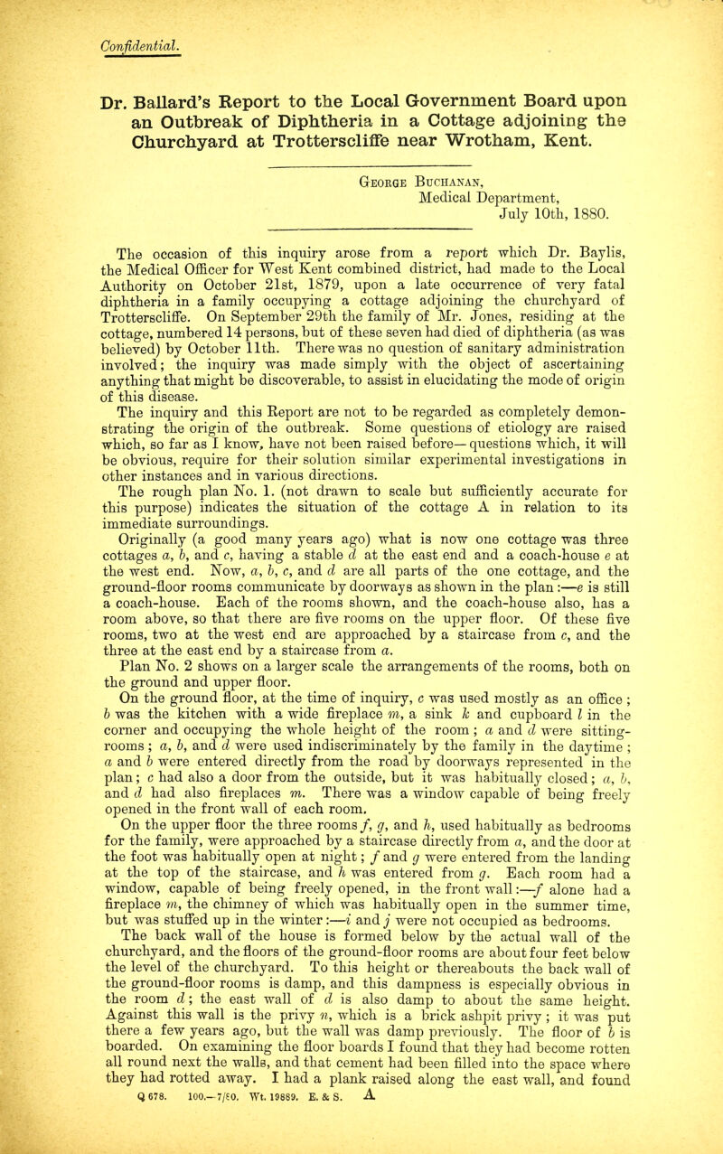 Confidential. Dr. Ballard’s Report to the Local Government Board upon an Outbreak of Diphtheria in a Cottage adjoining the Churchyard at TrottersclifFe near Wrotham, Kent. George Buchanan, Medical Department, July lOtb, 1880. The occasion of this inquiry arose from a report which Dr. Baylis, the Medical Officer for West Kent combined district, had made to the Local Authority on October 21st, 1879, upon a late occurrence of very fatal diphtheria in a family occupying a cottage adjoining the churchyard of Trotterscliffe. On September 29th the family of Mr. Jones, residing at the cottage, numbered 14 persons, but of these seven had died of diphtheria (as was believed) by October 11th. There was no question of sanitary administration involved; the inquiry was made simply with the object of ascertaining anything that might be discoverable, to assist in elucidating the mode of origin of this disease. The inquiry and this Report are not to be regarded as completely demon- strating the origin of the outbreak. Some questions of etiology are raised which, so far as I know, have not been raised before— questions which, it will be obvious, require for their solution similar experimental investigations in other instances and in various directions. The rough plan No. 1. (not drawn to scale but sufficiently accurate for this purpose) indicates the situation of the cottage A in relation to its immediate surroundings. Originally (a good many years ago) what is now one cottage was three cottages a, b, and c, having a stable d at the east end and a coach-house e at the west end. Now, a, b, c, and d are all parts of the one cottage, and the ground-floor rooms communicate by doorways as shown in the plan :—e is still a coach-house. Each of the rooms shown, and the coach-house also, has a room above, so that there are five rooms on the upper floor. Of these five rooms, two at the west end are approached by a staircase from c, and the three at the east end by a staircase from a. Plan No. 2 shows on a larger scale the arrangements of the rooms, both on the ground and upper floor. On the ground floor, at the time of inquiry, c was used mostly as an office ; b was the kitchen with a wide fireplace w, a sink Jc and cupboard I in the corner and occupying the whole height of the room ; a and d were sitting- rooms ; a, b, and d were used indiscriminately by the family in the daytime ; a and b were entered directly from the road by doorways represented in the plan; c had also a door from the outside, but it was habitually closed; a, b, and d had also fireplaces m. There was a window capable of being freely opened in the front wall of each room. On the upper floor the three rooms /, g, and h, used habitually as bedrooms for the family, were approached by a staircase directly from a, and the door at the foot was habitually open at night; f and g were entered from the landing at the top of the staircase, and h was entered from g. Each room had a window, capable of being freely opened, in the front wall:—f alone had a fireplace m, the chimney of which was habitually open in the summer time, but was stufied up in the winter:—i and j were not occupied as bedrooms. The back wall of the house is formed below by the actual wall of the churchyard, and the floors of the ground-floor rooms are about four feet below the level of the churchyard. To this height or thereabouts the back wall of the ground-floor rooms is damp, and this dampness is especially obvious in the room d; the east wall of d is also damp to about the same height. Against this wall is the privy n, which is a brick ashpit privy ; it was put there a few years ago, but the wall was damp previously. The floor of h is boarded. On examining the floor boards I found that they had become rotten all round next the walls, and that cement had been filled into the space where they had rotted away. I had a plank raised along the east wall, and found Q 678. 100.—7/£0. Wt. 19889. E. & S. A