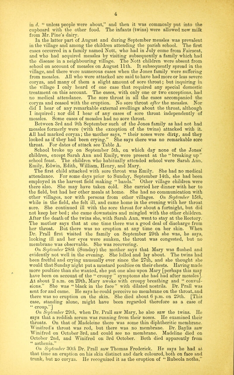 in d. “ unless people were about,” and then it was commonly put into tbe cupboard with the other food. The infants (twins) were allowed new milk from Mr. Pine’s dairy. In the latter part of August and during September measles was prevalent in the village and among the children attending the parish school. The first cases occurred in a family named Nott, who had in July come from Fairseat, and who had acquired measles by visiting subsequently a family which had the disease in a neighbouring village. The Nott children were absent from school on account of measles on August 11th. It subsequently spread in the village, and there were numerous cases when the Jones family were suffering from measles. All who were attacked are said to have had more or less severe coryza, and many of them a slight amount of sore throat; but inquiring in the village I only heard of one case that required any special domestic treatment on this account. The cases, with only one or two exceptions, had no medical attendance. The sore throat in all the cases accompanied the coryza and ceased with the eruption. No sore throat after the measles. Nor did I hear of any remarkable external swellings about the throat, although I inquired; nor did I hear of any cases of sore throat independently of measles. Some cases of measles had no sore throat. Between 3rd and 9th September such of the J ones family as had not had measles formerly were (with the exception of the twins) attacked with it. All had marked coryza; the mother says, “ their noses were dirty, and they looked as if they had been crying,” She says there was no remarkable sore throat. For dates of attack see Table A. School broke up on September 5th, on which day none of the Jones’ children, except Sarah Ann and Emily, were present at the “ breaking up ” school feast. The children who habitually attended school were Sarah Ann, Emily, Edwin, Edith, William, Henry, and Mary. The first child attacked with sore throat was Emily. She had no medical attendance. For some days prior to Sunday, September 14th, she had been employed in the harvest field making “ bands.” Other village children were there also. She may have taken cold. She carried her dinner with her to the field, but had her other meals at home. She had no communication with other villages, nor with persons from other villages. On September XMh, while in the field, she felt ill, and came home in the evening with her throat sore. She continued ill with the sore throat for about a fortnight, but did not keep her bed; she came downstairs and mingled with the other children. After the death of the twins she, with Sarah Ann, went to stay at the Rectory. The mother says that at one time there was a good deal of discharge from her throat. But there was no eruption at any time on her skin. When Dr. Prall first visited the family on September 29th she was, he says, looking ill and her eyes were sunken, the throat was congested, but no membrane was observable. She was recovering. On September 28th (Sunday) the mother says that Mary was flushed and evidently not well in the evening. She lolled and lay about. The twins had been fretful and crying unusually ever since the 27th, and she thought she would that Sunday night put a mustard poultice on their chests. Having made more poultice than she wanted, she put one also upon Mary [perhaps this may have been on account of the “ croupy ” symptoms she had had after measles]. At about 2 a.m. on 29th, Mary awoke with croupy breathing and “ convul- sions.” She was “ black in the face ” with dilated nostrils. Dr. Prall was sent for and came. He says he could perceive no membrane on the throat, and there was no eruption on the skin. She died about 6 p.m. on 29th. [This case, standing alone, might have been regarded therefore as a case of “ croup.”] On September 29th, when Dr. Prall saw Mary, he also saw the twins. He says that a reddish serum was running from their noses. He examined their throats. On that of Madeleine there was some thin diphtheritic membrane. Winifred’s throat was red, but there was no membrane. Dr. Baylis saw Winifred on October 3rd, and could see no membrane. Madeline died on October 2nd, and Winifred on 3rd October. Both died apparently from “ asthenia.” On September 80th Dr. Prall saw Thomas Frederick. He says he had at that time an eruption on his skin distinct and dark coloured, both on face and trunk, but no coryza. He recognized it as the eruption of “ Rubeola notha,”