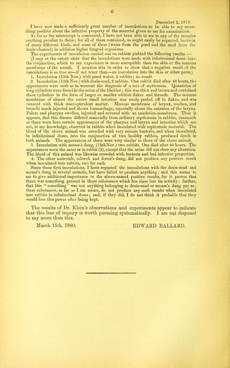 December 2, 1879. I have now made a sufficiently great number of inoculations to be able to say some- thing positive about the infective property of the material given to me for examination. As far as the microscope is concerned, I have not been able to see in any of the samples anything peculiar to them; for all of them contained, as might easily be expected, bacteria of many different kinds, and some of them (water from the pond and the mud from the drain-channel) in addition higher fungoid organisms. The experiments of inoculation carried out on rabbits yielded the following results :— (I may at the outset state that the inoculations were made with infinitesimal doses into the conjunctiva, which to my experience is more susceptible than the skin or the mucous membrane of the mouth. I mention this in order to show that a negative result of the inoculations is as true as—if not truer than—an inoculation into the skin or other pans.) 1. Inoculation (13th Kov.) with pond water, 2 rabbits; no result. 2. Inoculation (13th Nov.) with drain-mud, 2 rabbits. One rabbit died after 40 hours, the appearances were such as to warrant tke diagnosis of a sort of septicemia. Quantities of long cylinders were found in the urine of the bladder; this was thick and brown and contained those cylinders in the form of larger or smaller whitish flakes and threads. The mucous membrane of almost the entire small intestine was easily peeled off in flakes, and was covered with thick muco-purulent matter. Mucous membrane of larynx, trachea, and bronchi much injected and shows hsemorrhage, especially about the entrance of the larynx. Palate and pharynx swollen, injected and covered with an exudation-membrane. Thus it appears, that this disease differed materially from ordinary septicsemia in rabbits, inasmuch as there were here certain appearances of the pharynx and larynx and intestine which are not, to my knowledge, observed in rabbits when inoculated with septicsemic material. The blood of the above animal was crowded with very minute bacteria, and when inoculated, in infinitesimal doses, into the conjunctiva of two healthy rabbits, produced death in both animals. The appearances of them were very similar to those of the above animal. 3. Inoculation with mouse’s dung, (13th Nov.) two rabbits. One died after 40 hours. The appearances were the same as in rabbit (2), except that the urine did not show any alteration. The blood of this animal was likewise crowded with bacteria and had infective properties. 4. The other materials, cobweb and ferret’s dung, did not produce any positive result when inoculated into rabbits, two for each. Since these first inoculations, I have repeated the inoculations with the drain-mud tod mouse’s dung in several animals, but have failed to produce anything; and this seems to me to give additional importance to the above-named positive results, for it proves that there was something present in those substances which has since lost its activity; further, that this “ something ” was not anything belonging to drain-mud or mouse's dung per se; these substances, as far as I am aware, do not produce any such results when inoculated into rabbits in infinitesimal doses; and, if they did, I do not think it probable that they would lose this power after being kept. The results of Dr. Klein’s observations and experiments appear to indicate that this line of inquiry is worth pursuing systematically. I am nqt disposed to say more than this. March 15th, 1880. EDWARD BALLARD.