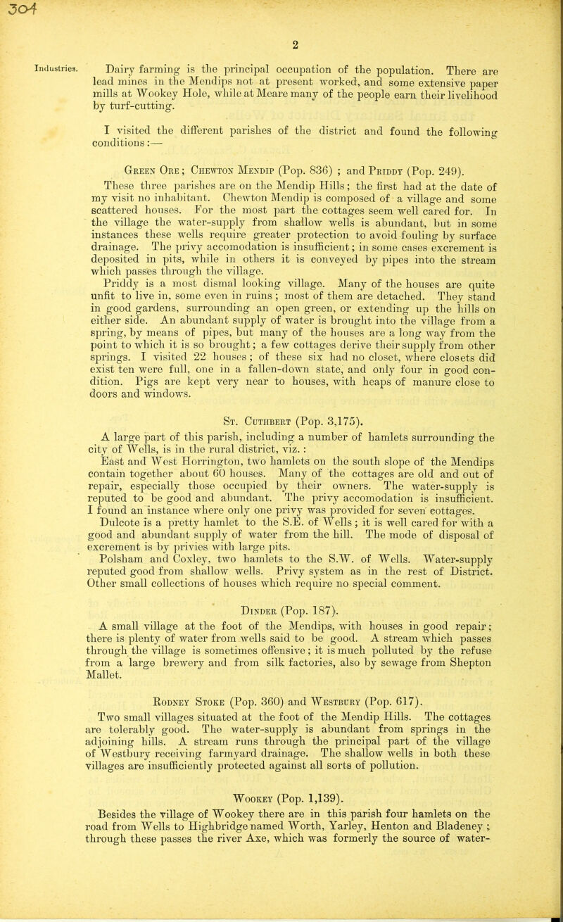 3o4 Industries, 2 Dairy farming is the principal occupation of the population. There are lead mines in the Mendips not at present worked, and some extensive paper mills at Wookey Hole, while at Meare many of the people earn their livelihood by turf-cutting. I visited the different parishes of the district and found the following conditions:— Green Ore ; Chewton Mendip (Pop. 836) ; and Priddy (Pop. 249). These three parishes are on the Mendip Hills; the first had at the date of my visit no inhabitant. Chewton Mendip is composed of a village and some scattered houses. For the most part the cottages seem well cared for. In the village the water-supply from shallow wells is abundant, but in some instances these wells require greater protection to avoid fouling by surface drainage. The privy accomodation is insufficient; in some cases excrement is deposited in pits, while in others it is conveyed by pipes into the stream which passes through the village. Priddy is a most dismal looking village. Many of the houses are quite unfit to live in, some even in ruins ; most of them are detached. They stand in good gardens, surrounding an open green, or extending up the hills on either side. An abundant supply of water is brought into the village from a spring, by means of pipes, but many of the houses are a long way from the point to which it is so brought; a few cottages derive their supply from other springs. I visited 22 houses ; of these six had no closet, where closets did exist ten were full, one in a fallen-down state, and only four in good con- dition. Pigs are kept very near to houses, with heaps of manure close to doors and windows. St. Cuthbert (Pop. 3,175). A large part of this parish, including a number of hamlets surrounding the city of Wells, is in the rural district, viz. : East and West Horrington, two hamlets on the south slope of the Mendips contain together about 60 houses. Many of the cottages are old and out of repair, especially those occupied by their owners. The water-supply is reputed to be good and abundant. The privy accomodation is insufficient. I found an instance where only one privy was provided for seven cottages. Dulcote is a pretty hamlet to the S.E. of Wells ; it is well cared for with a good and abundant supply of water from the hill. The mode of disposal of excrement is by privies with large pits. Polsham and Coxley, two hamlets to the S.W. of Wells. Water-supply reputed good from shallow wells. Privy system as in the rest of District. Other small collections of houses which require no special comment. Dinder (Pop. 187). A small village at the foot of the Mendips, with houses in good repair; there is plenty of water from wells said to be good. A stream which passes through the village is sometimes offensive; it is much polluted by the refuse from a large brewery and from silk factories, also by sewage from Shepton Mallet. Rodney Stoke (Pop. 360) and Westbury (Pop. 617). Two small villages situated at the foot of the Mendip Hills. The cottages are tolerably good. The water-supply is abundant from springs in the adjoining hills. A stream runs through the principal part of the village of Westbury receiving farmyard drainage. The shallow wells in both these villages are insufficiently protected against ail sorts of pollution. Wookey (Pop. 1,139). Besides the village of Wookey there are in this parish four hamlets on the road from Wells to Highbridge named Worth, Yarley, Henton and Bladeney ; through these passes the river Axe, which was formerly the source of water-
