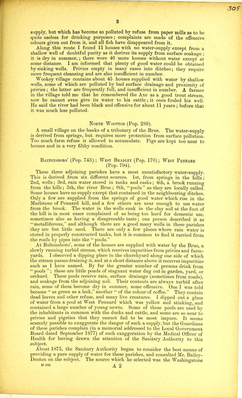 SOS 3 supply, but which has become so polluted by refuse from paper mills as to be quite useless for drinking purposes; complaints are made of the offensive odours given out from it, and all fish have disappeared from it. Along this route I found 11 houses with no water-supply except from a shallow well of doubtful purity as it derives its supply from surface soakage ; it is dry in summer,; there were 46 more houses without water except at some distance. I am informed that plenty of good water could be obtained by sinking wells. Privies empty in many cases into ditches; they require more frequent cleansing and are also insufficient in number. Wookey village contains about 45 houses supplied with water by shallow wells, some of which are polluted by bad surface drainage and proximity of privies ; the latter are frequently full, and insufficient in number. A farmer in the village told me that he remembered the Axe as a good trout stream, now he cannot even give its water to his cattle ; it once fouled his well. He said the river had been black and offensive for about 11 years ; before that it was much less polluted. North Wootton (Pop. 289). A small village on the banks of a tributary of the Brue. The water-supply is derived from springs, but requires more protection from surface pollution. Too much farm refuse is allowed to accumulate. Pigs are kept too near to houses and in a very filthy condition. Baltonsboro’ (Pop. 743) ; West Bradley (Pop. 176); West Pennard (Pop. 794). These three adjoining parishes have a most unsatisfactory water-supply. This is derived from six different sources. 1st, from springs in the hills ; 2nd, wells; 3rd, rain water stored in tanks and casks; 4th, a brook running from the hills; 5th, the river Brue ; 6th, “ pools ” as they are locally called. Some houses have no supply except that contained in the neighbouring ditches. Only a few are supplied from the springs of good water which rise in the Marlstone of Pennard hill, and a few others are near enough to use water from the brook. The water in the wells sunk in the clay soil at the foot of the hill is in most cases complained of as being too hard for domestic use, sometimes also as having a disagreeable taste; one person described it as “ metalliferous,” and although there are a good many wells in these parishes they are but little used. There are only a few places where rain water is stored in properly constructed tanks, but it is common to find it carried from the roofs by pipes into the “ pools.” At Baltonsboro’, some of the houses are supplied with water by the Brue, a slowly running turbid stream, which receives impurities from privies and farm- yards. I observed a dipping place in the churchyard along one side of which the stream passes draining it, and at a short distance above it receives impurities such as I have named. By far the greater number of persons drink from “ pools ” ; these are little ponds .of stagnant water dug out in garden, yard, or orchard. These pools receive rain, surface drainage (sometimes from roads), and soakage from the adjoining soil. Their contents are always turbid after rain, some of them become dry in summer, some offensive. One I was told became “ as green as a leek,” another “ of the colour of coffee.” They contain dead leaves and other refuse, and many live creatures. I dipped out a glass of water from a pool at West Pennard which was yellow and stinking, and contained a large number of young newts. Some of these pools are used by the inhabitants in common with the ducks and cattle, and some are so near to privies and pigsties that they cannot fail to be most impure. It seems scarcely possible to exaggerate the danger of such a supply,1 but the Guardians of these parishes complain (in a memorial addressed to the Local Government Board dated September 1877) of such exaggeration by the Medical Officer of Health for having drawn the attention of the Sanitary Authority to this subject. About 1875, the Sanitary Authority began to consider the best means of providing a pure supply of water for these parishes, and consulted Mr. Bailey- Denton on the subject. The source which he selected was the Washingstone