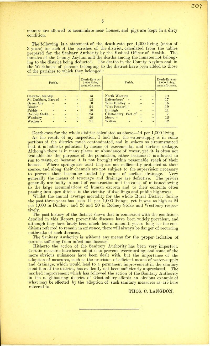 manure are allowed to accumulate near houses, and pigs are kept in a dirty condition. The following is a statement of the death-rate per 1,000 living (mean of 3 years) for each of the parishes of the district, calculated from the tables prepared for the Sanitary Authority by the Medical Officer of Health. The inmates of the County Asylum and the deaths among the inmates not belong- ing to the district being deducted. The deaths in the County Asylum and in the Workhouse of persons belonging to the district have been added to those of the parishes to which they belonged : Parish. Death-Rate per 1,000 living, mean of 3 years. Parish. Death-Rate per 1,000 living, mean of 3 years. Chewton Mendip 13 North Wootton 19 St. Cuthbert, Fart of 12 Baltonsboro’ ... 17 Green Ore ... 0 West Bradley - 15 Dinder - 24 West Penuard - 19 Priddy - 16 Butleigh ... 11 Kodney Stoke - 23 Glastonbury, Part of - 7 Westbury ... 20 Meare - 15 Wookey - 21 Walton ... 12 Death-rate for the whole district calculated as above—14 per 1,000 living. As the result of my inspection, I find that the water-supply is in some portions of the district much contaminated, and in others so circumstanced that it is liable to pollution by means of excremental and surface soakage. Although there is in many places an abundance of water, yet it is often not available for the purposes of the population, either because it is allowed to run to waste, or because it is not brought within reasonable reach of their houses. Where springs are used they are not sufficiently protected at their source, and along their channels are not subject to the supervision necessary to prevent their becoming fouled by means of surface drainage. Very generally the means of sewerage and drainage are defective. The privies generally are faulty in point of construction and the cause of nuisance owing to the large accumulations of human excreta and to their contents often passing into open ditches in the vicinity of dwellings and public highways. Whilst the annual average mortality for the whole Rural District during the past three years has been 14 per 1,000 living; yet it was as high as 24 per 1,000 in Dinder; and 23 and 20 in Rodney Stoke and Westbury respec- tively. The past history of the district shows that in connexion with the conditions detailed in this Report, preventible diseases have been widely prevalent, and although they have lately been much less in amount, yet so long as the con- ditions referred to remain in existence, there will always be danger of recurring outbreaks of such diseases. The Sanitary Authority is without any means for the proper isolation of persons suffering from infectious diseases. Hitherto the action of the Sanitary Authority has been very imperfect. Certain measures have been adopted to prevent overcrowding, and some of the more obvious nuisances have been dealt with, but the importance of the adoption of measures, such as the provision of efficient means of water-supply and drainage, which would lead to a permanent improvement in the sanitary condition of the district, has evidently not been sufficiently appreciated. The marked improvement which has followed the action of the Sanitary Authority in the neighbouring district of Glastonbury affords an obvious example of what may be effected by the adoption of such sanitary measures as are here referred to. THOS. C. LANGDON.