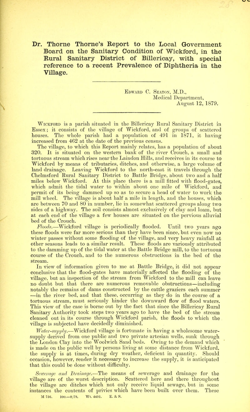Dr. Thorne Thorne’s Report to the Local Government Board on the Sanitary Condition of Wickford, in the Rural Sanitary District of Billericay, with special reference to a recent Prevalence of Diphtheria in the Village. Edward C. Seaton, M.D., Medical Department, August 12, 1879. Wickford is a parish situated in tlie Billericay Rural Sanitary District in Essex; it consists of the village of Wickford, and of groups of scattered houses. The whole parish had a population of 491 in 1871, it having increased from 462 at the date of the previous census. The village, to which this Report mainly relates, has a population of about 320. It is situated on the western bank of the river Crouch, a small and tortuous stream which rises near the Laindon Hills, and receives in its course to Wickford by means of tributaries, ditches, and otherwise, a large volume of land drainage. Leaving Wickford to the north-east it travels through the Chelmsford Rural Sanitary District to Battle Bridge, about two and a half miles below Wickford. At this place there is a mill fitted with flood-gates, which admit the tidal water to within about one mile of Wickford, and permit of its being dammed up so as to secure a head of water to work the mill wheel. The village is about half a mile in length, and the houses, which are between 70 and 80 in number, lie in somewhat scattered groups along two sides of a highway. The soil consists almost exclusively of clay and loam, but at each end of the village a few houses are situated on the pervious alluvial bed of the Crouch. Floods.—Wickford village is periodically flooded. Until two years ago these floods were far more serious than they have been since, but even now no winter passes without some flooding of the village, and very heavy rainfall at other seasons leads to a similar result. These floods are variously attributed to the damming up of the tidal water at the Battle Bridge mill, to the tortuous course of the Crouch, and to the numerous obstructions in the bed of the stream. In view of information given to me at Battle Bridge, it did not appear conclusive that the flood-gates have materially affected the flooding of the village, but an inspection of the stream from Wickford to the mill can leave no doubt but that there are numerous removable obstructions—including notably the remains of dams constructed by the cattle graziers each summer —in the river bed, and that these, occurring as they do in the course of a tortuous stream, must seriously hinder the downward flow of flood waters. This view of the case is borne out by the fact that since the Billericay Rural Sanitary Authority took steps two years ago to have the bed of the stream cleaned out in its course through Wickford parish, the floods to which the village is subjected have decidedly diminished. Water-supply.—Wickford village is fortunate in having a wholesome water- supply derived from one public and two private artesian wells, sunk through the London Clay into the Woolwich Sand beds. Owing to the demand which is made on the public well by persons living at some distance from Wickford, the supply is at times, during dry weather, deficient in quantity. Should occasion, however, render it necessary to increase the supply, it is anticipated that this could be done without difficulty. Sewerage and Drainage.—The means of sewerage and drainage for the village are of the worst description. Scattered here and there throughout the village are ditches which not only receive liquid sewage, but in some instances the contents of privies which have been built over them. These