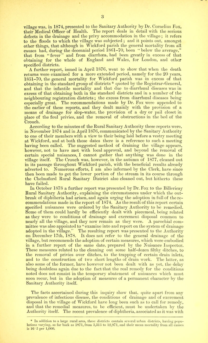 village was, in 1874, presented to tlie Sanitary Authority by Dr. Cornelius Fox, their Medical Officer of Health. The report deals in detail with the serious defects in the drainage and the privy accommodation in the village; it refers to the floods to which the village was subjected ; and it points out, amongst other things, that although in Wickford parish the general mortality from all causes had, during the decennial period 1861-70, been “below the average,” that from “fever” and from diarrhoea, had been greatly in excess of that obtaining for the whole of England and Wales, for London, and other specified districts. A further report, issued in April 1876, went to show that when the death returns were examined for a more extended period, namely for the 20 years, 1851-70, the general mortality for Wickford parish was in excess of that obtaining in the standard group of districts * quoted by the Registrar-General, and that the infantile mortality and that due to diarrhceal diseases was in excess of that obtaining both in the standard districts and in a number of the neighbouring registration districts; the excess from diarrhoea! diseases being especially great. The recommendations made by Dr. Fox were appended to the earlier of these reports, and they dealt mainly with the provision of a means of drainage for slop-water, the provision of a dry or pail closet in place of the foul privies, and the removal of obstructions in the bed of the Crouch. According to the minutes of the Rural Sanitary Authority these reports were, in November 1874 and in April 1876, communicated by the Sanitary Authority to one of their members with a view to their being laid before a vestry meeting at Wickford, and at both those dates there is a reference to such a meeting having been called. The suggested method of draining the village appears, however, not to have met with local approval, and beyond the removal of certain special nuisances, I cannot gather that anything was done in the village itself. The Crouch was, however, in the autumn of 1877, cleaned out in its passage throughout Wickford parish, with the beneficial results already adverted to. Numerous efforts, I am also informed by the Clerk, have since then been made to get the lower portion of the stream in its course through the Chelmsford Rural Sanitary District also cleaned out, but hitherto these have failed. In October 1878 a further report was presented by Dr. Fox to the Billericay Rural Sanitary Authority, explaining the circumstances under which the out- break of diphtheria had arisen, and again urging the adoption in full of the re- commendations made in the report of 1874. As the result of this report certain specified nuisances were ordered by the Sanitary Authority to be remedied. Some of them could hardly be efficiently dealt with piecemeal, being related as they were to conditions of drainage and excrement disposal common to nearly all the village, and they now remain as they were. A parochial com- mittee was also appointed to “ examine into and report on the system of drainage adopted in the village.” The resulting report was presented to the Authority on December 17th, 1878. It does not refer to the general drainage of the village, but recommends the adoption of certain measures, which were embodied in a further report of the same date, prepared by the Nuisance Inspector. These measures related to the cleaning out some half-dozen filthy ditches, to the removal of privies over ditches, to the trapping of certain drain inlets, and to the construction of two short lengths of drain work. The latter, as also some of the former, have however not been dealt with as yet, the delay being doubtless again due to the fact that the real remedy for the conditions noted does not consist in the temporary abatement of nuisances which must soon recur, but in the adoption of measures of a permanent character by the Sanitary Authority itself. The facts ascertained during this inquiry show that, quite apart from any prevalence of infectious disease, the conditions of drainage and of excrement disposal in the village of Wickford have long been such as to call for remedy, and that the remedial measures, to be efficient, must be undertaken by the Authority itself. The recent prevalence of diphtheria, associated as it was with * In addition to a large rural area, these districts contain several urban districts, having popu- lations varying, as far back as 1871, from 3,313 to 12,971, and their mean mortality from all causes is 16 5 per 1,000.