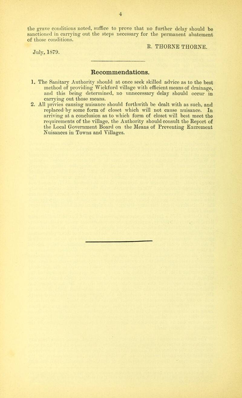 the grave conditions noted, suffice to prove that no further delay should be sanctioned in carrying out the steps necessary for the permanent abatement of those conditions. R. THORNE THORNE. July, 1879. Recommendations. 1. The Sanitary Authority should at once seek skilled advice as to the best method of providing Wickford village with efficient means of drainage, and this being determined, no unnecessary delay should occur in carrying out those means. 2. All privies causing nuisance should forthwith be dealt with as such, and replaced’by some form of closet which will not cause nuisance. In arriving at a conclusion as to which form of closet will best meet the requirements of the village, the Authority should consult the Report of the Local Government Board on the Means of Preventing Excrement Nuisances in Towns and Villages.