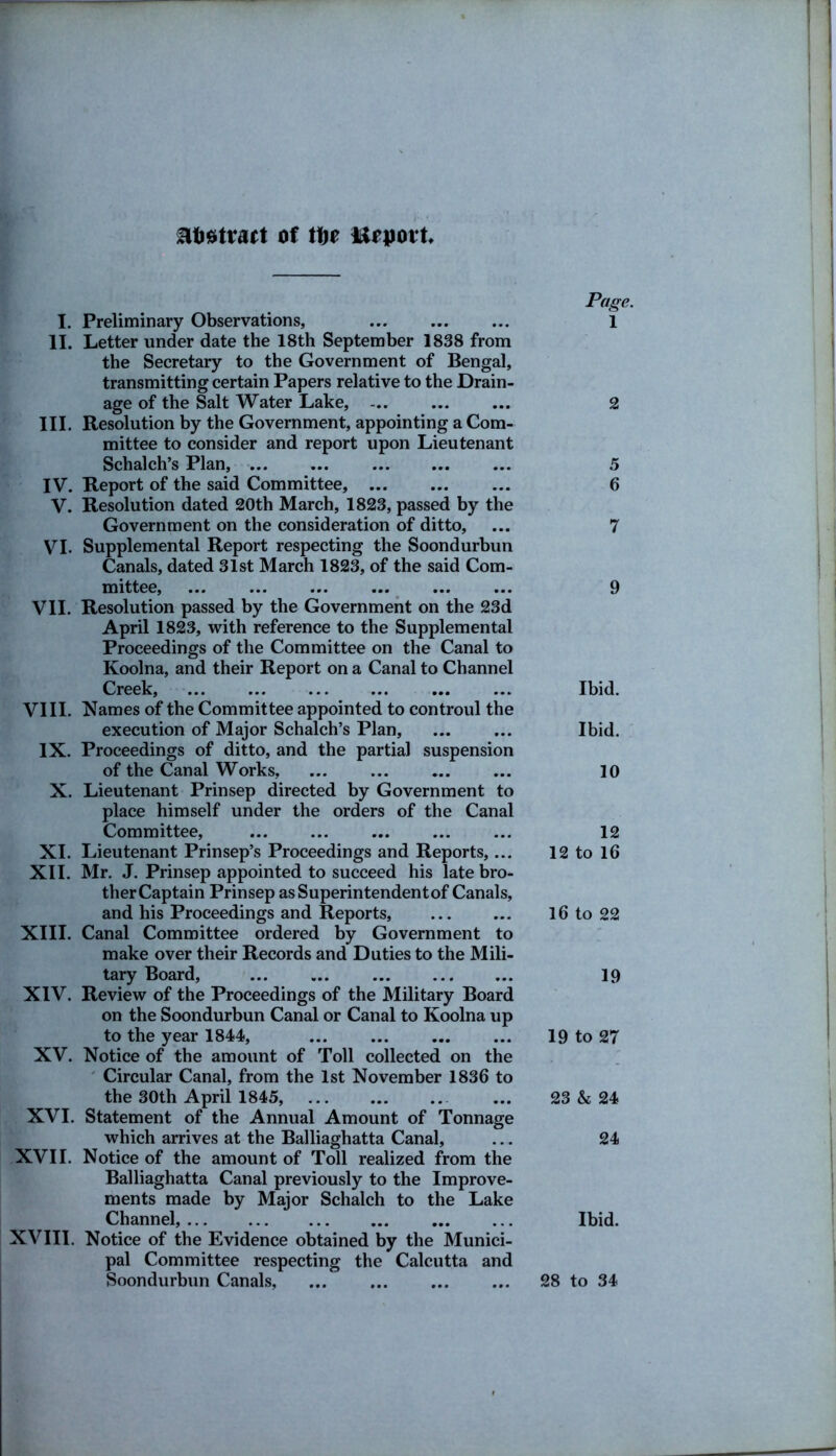 Abstract of tbe import I. Preliminary Observations, II. Letter under date the 18th September 1838 from the Secretary to the Government of Bengal, transmitting certain Papers relative to the Drain- age of the Salt Water Lake, III. Resolution by the Government, appointing a Com- mittee to consider and report upon Lieutenant Schalch’s Plan, ... IV. Report of the said Committee, V. Resolution dated 20th March, 1823, passed by the Government on the consideration of ditto, VI. Supplemental Report respecting the Soondurbun Canals, dated 31st March 1823, of the said Com- mittee, ... ... ... ... ... ... VII. Resolution passed by the Government on the 23d April 1823, with reference to the Supplemental Proceedings of the Committee on the Canal to Koolna, and their Report on a Canal to Channel Creek, ... ... ... ... ... ... VIII. Names of the Committee appointed to controul the execution of Major Schalch’s Plan, IX. Proceedings of ditto, and the partial suspension of the Canal Works, X. Lieutenant Prinsep directed by Government to place himself under the orders of the Canal Committee, XI. Lieutenant Prinsep’s Proceedings and Reports,... XII. Mr. J. Prinsep appointed to succeed his late bro- ther Captain Prinsep asSuperintendentof Canals, and his Proceedings and Reports, XIII. Canal Committee ordered by Government to make over their Records and Duties to the Mili- tary Board, ... ... XIV. Review of the Proceedings of the Military Board on the Soondurbun Canal or Canal to Koolna up to the year 1844, XV. Notice of the amount of Toll collected on the Circular Canal, from the 1st November 1836 to the 30th April 1845, XVI. Statement of the Annual Amount of Tonnage which arrives at the Balliaghatta Canal, XVII. Notice of the amount of Toll realized from the Balliaghatta Canal previously to the Improve- ments made by Major Schalch to the Lake Channel, XVIII. Notice of the Evidence obtained by the Munici- pal Committee respecting the Calcutta and Soondurbun Canals, Page. 1 2 5 6 7 9 Ibid. Ibid. 10 12 12 to 16 16 to 22 19 19 to 27 23 & 24 24 Ibid. 28 to 34