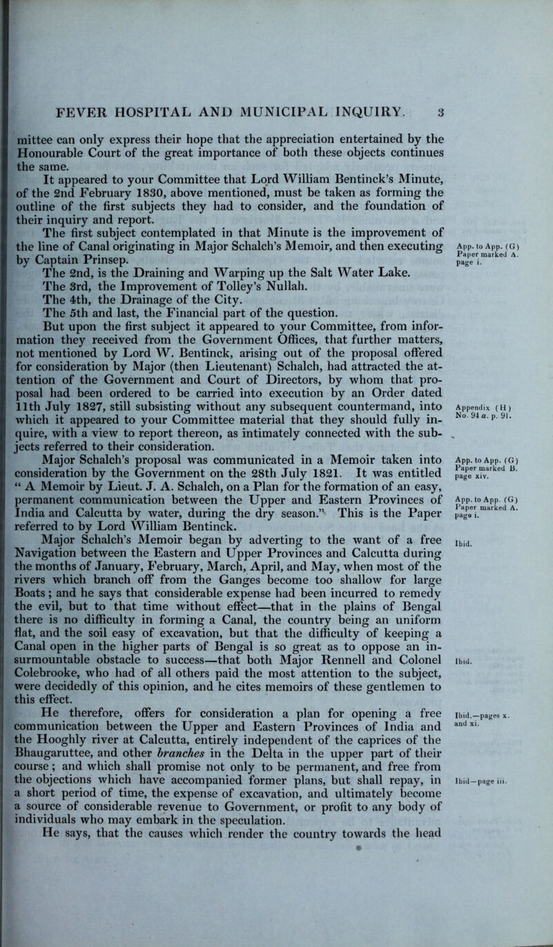 mittee can only express their hope that the appreciation entertained by the Honourable Court of the great importance of both these objects continues the same. It appeared to your Committee that Lord William Bentinck’s Minute, of the 2nd February 1830, above mentioned, must be taken as forming the outline of the first subjects they had to consider, and the foundation of their inquiry and report. The first subject contemplated in that Minute is the improvement of the line of Canal originating in Major Schalch’s Memoir, and then executing by Captain Prinsep. The 2nd, is the Draining and Warping up the Salt Water Lake. The 3rd, the Improvement of Tolley’s Nullah. The 4th, the Drainage of the City. The 5th and last, the Financial part of the question. But upon the first subject it appeared to your Committee, from infor- mation they received from the Government Offices, that further matters, not mentioned by Lord W. Bentinck, arising out of the proposal offered for consideration by Major (then Lieutenant) Schalch, had attracted the at- tention of the Government and Court of Directors, by whom that pro- posal had been ordered to be carried into execution by an Order dated 11th July 1827, still subsisting without any subsequent countermand, into which it appeared to your Committee material that they should fully in- quire, with a view to report thereon, as intimately connected with the sub- jects referred to their consideration. Major Schalch’s proposal was communicated in a Memoir taken into consideration by the Government on the 28th July 1821. It was entitled “ A Memoir by Lieut. J. A. Schalch, on a Plan for the formation of an easy, permanent communication between the Upper and Eastern Provinces of India and Calcutta by water, during the dry season.” This is the Paper referred to by Lord William Bentinck. Major Schalch’s Memoir began by adverting to the want of a free Navigation between the Eastern and Upper Provinces and Calcutta during the months of January, February, March, April, and May, when most of the rivers which branch off from the Ganges become too shallow for large Boats; and he says that considerable expense had been incurred to remedy the evil, but to that time without effect—that in the plains of Bengal there is no difficulty in forming a Canal, the country being an uniform flat, and the soil easy of excavation, but that the difficulty of keeping a Canal open in the higher parts of Bengal is so great as to oppose an in- surmountable obstacle to success—that both Major Rennell and Colonel Colebrooke, who had of all others paid the most attention to the subject, were decidedly of this opinion, and he cites memoirs of these gentlemen to this effect. He therefore, offers for consideration a plan for opening a free communication between the Upper and Eastern Provinces of India and the Hooghly river at Calcutta, entirely independent of the caprices of the Bhaugaruttee, and other branches in the Delta in the upper part of their course; and which shall promise not only to be permanent, and free from the objections which have accompanied former plans, but shall repay, in a short period of time, the expense of excavation, and ultimately become a source of considerable revenue to Government, or profit to any body of individuals who may embark in the speculation. He says, that the causes which render the country towards the head App. to App. (G) Paper marked A. page i. Appendix ( H ) No. 94 a. p. 91. App. to App. (G) Paper marked B. page xiv. App. to App. (G) Paper marked A. page i. Ibid. Ibid. Ibid,—pages x. and xi. Ibid—page iii.