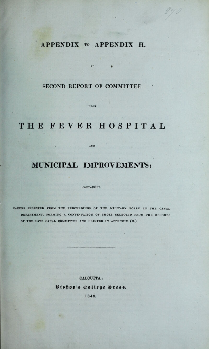 TO ^ SECOND REPORT OF COMMITTEE UPON THE FEVER HOSPITAL . AND MUNICIPAL IMPROVEMENTS; CONTAINING PAPERS SELECTED FROM THE PROCEEDINGS OF THE MILITARY BOARD IN THE CANAL DEPARTMENT, FORMING A CONTINUATION OF THOSE SELECTED FROM THE RECORDS OF THE LATE CANAL COMMITTEE AND PRINTED IN APPENDIX (h.) CALCUTTA : College 9teoo. 1848.