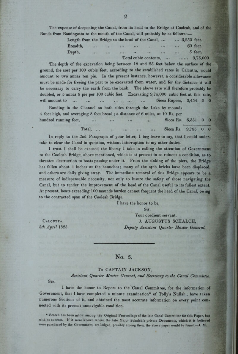 2 The expense of deepening the Canal, from its head to the Bridge at Cooleah, and of the Bunds from Bomingotta to the mouth of the Canal, will probably be as follows:— Length from the Bridge to the head of the Canal, ... ... 3,250 feet. Breadth, ... ... ... ... ... ... ... 60 feet. Depth, ... ... ... .. ... ... ... 5 feet. Total cubic contents, ... 9,75,000 The depth of the excavation being between 18 and 25 feet below the surface of the ground, the cost per 100 cubic feet, according to the established rates in Calcutta, would amount to two annas ten pie. In the present instance, however, a considerable allowance must be made for freeing the part to be excavated from water, and for the distance it will be necessary to carry the earth from the bank. The above rate will therefore probably be doubled, or 5 annas 8 pie per 100 cubic feet. Excavating 9,75,000 cubic feet at this rate, will amount to ... ... ... .. ... ... Sicca Rupees, 8,454 0 0 Bunding in the Channel on both sides through the Lake by mounds 4 feet high, and averaging 8 feet broad ; a distance of 6 miles, at 10 Rs. per hundred running feet, ... ... ... ... Sicca Rs. 6,381 0 0 Total, ... .. ... ... ... Sicca Rs. 9,785 0 0 In reply to the 2nd Paragraph of your letter, I beg leave to say, that I could under- take to clear the Canal in question, without interruption to my other duties. I trust I shall be excused the liberty I take in calling the attention of Government to the Cooleah Bridge, above mentioned, which is at present in so ruinous a condition, as to threaten destruction to boats passing under it. From the sinking of the piers, the Bridge has fallen about 4 inches at the haunches; many of the arch bricks have been displaced, and others are daily giving away. The immediate removal of this Bridge appears to be a measure of indispensable necessity, not only to insure the safety of those navigating the Canal, but to render the improvement of the head of the Canal useful to its fullest extent. At present, boats exceeding 100 maunds burden cannot frequent the head of the Canal,' owing to the contracted span of the Cooleah Bridge. I have the honor to be. Sir, Your obedient servant, Calcutta, J. AUGUSTUS SCHALCH, 5<A April 1823. Deputy Assistant Quarter Master General. No. 5. To CAPTAIN JACKSON, Assistant Quarter Master General, and Secretary to the Canal Committee. Sir, I have the honor to Report to the'Canal Committee, for the information of Government, that I have completed a minute examination* of Tolly’s Nullah ; have taken numerous Sections of it, and obtained the most accurate information on every point con- nected with its present unnavigable condition. * Search has been made among the Original Proceedings of the late Canal Committee for this Paper, but with no success. If it were known where the late Major Schalch’s private Documents, which it is believed were purchased by the Government, are lodged, possibly among them the above paper would be found,—J. M,