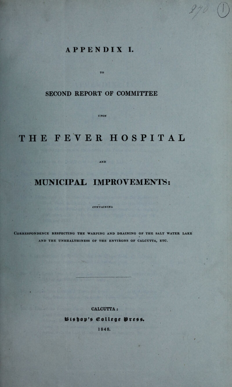 I TO SECOND REPORT OF COMMITTEE UPON THE FEVER HOSPITAL AND MUNICIPAL IMPROVEMENTS: CONTAINING Correspondence respecting the warping and draining of the salt water lake' AND THE VNHEALTHINESS OF THE ENVIRONS OF CALCUTTA, ETC. CALCUTTA; orollege 1848.