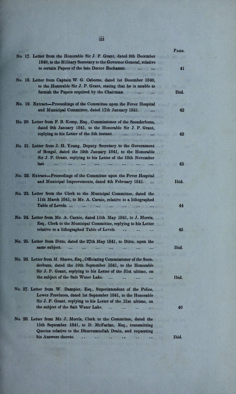 No. 17> Letter from the Honorable Sir J. P. Grant, dated 9th December 1840, to the Military Secretary to the Governor General, relative to certain Papers of the late Doctor Buchanan. No. 18. Letter from Captain W. G. Osborne, dated 1st December 1840, to the Honorable Sir J. P. Grant, stating that he is unable to furnish the Papers required by the Chairman. No. 19. Extract—Proceedings of the Committee upon the Fever Hospital and Municipal Committee, dated 17th January 1841. No. 20. Letter from F. B. Kemp, Esq., Commissioner of the Soonderbuns, dated 9th January 1841, to the Honorable Sir J. P. Grant, replying to his Letter of the 5th instant. No. 21. Letter from J. H. Young, Deputy Secretary to the Government of Bengal, dated the 19th January 1841, to the Honorable Sir J. P. Grant, replying to his Letter of the 18th November last. No. 22. Extract—Proceedings of the Committee upon the Fever Hospital and Municipal Improvements, dated 4th February 1841. No. 23. Letter from the Clerk to the Municipal Committee, dated the 11th March 1841, to Mr. A. Carnie, relative to a lithographed Table of Levels No. 24. Letter from Mr. A. Carnie, dated 11th May 1841, to J. Morris, Esq., Clerk to the Municipal Committee, replying to his Letter relative to a lithographed Table of Levels. No. 25. Letter from Ditto, dated the 27th May 1841, to Ditto, upon the same subject No. 26. Letter from M. Shawe. Esq., Officiating Commissioner of the Soon. derbuns, dated the 10th September 1841, to the Honorable Sir J. P. Grant, replying to his Letter of the 81st ultimo, on the subject of the Salt Water Lake. ... .. No. 27. Letter from W. Dapipier, Esq., Superintendent of the Police, Lower Provinces, dated 1st September 1841, to the Honorable Sir J. P. Grant, replying to his Letter of the 31st ultimo, on the subject of the Salt Water Lake No. 28. Letter from Mr. J. Morris, Clerk to the Committee, dated the 15th September 1841, to D. McFarlan, Esq., transmitting Queries relative to the Dhurrumtollah Drain, and requesting his Answers thereto. Page. 41 Ibid. 42 42 43 Ibid. 44 45 Ibid. Ibid. 46 Ibid.