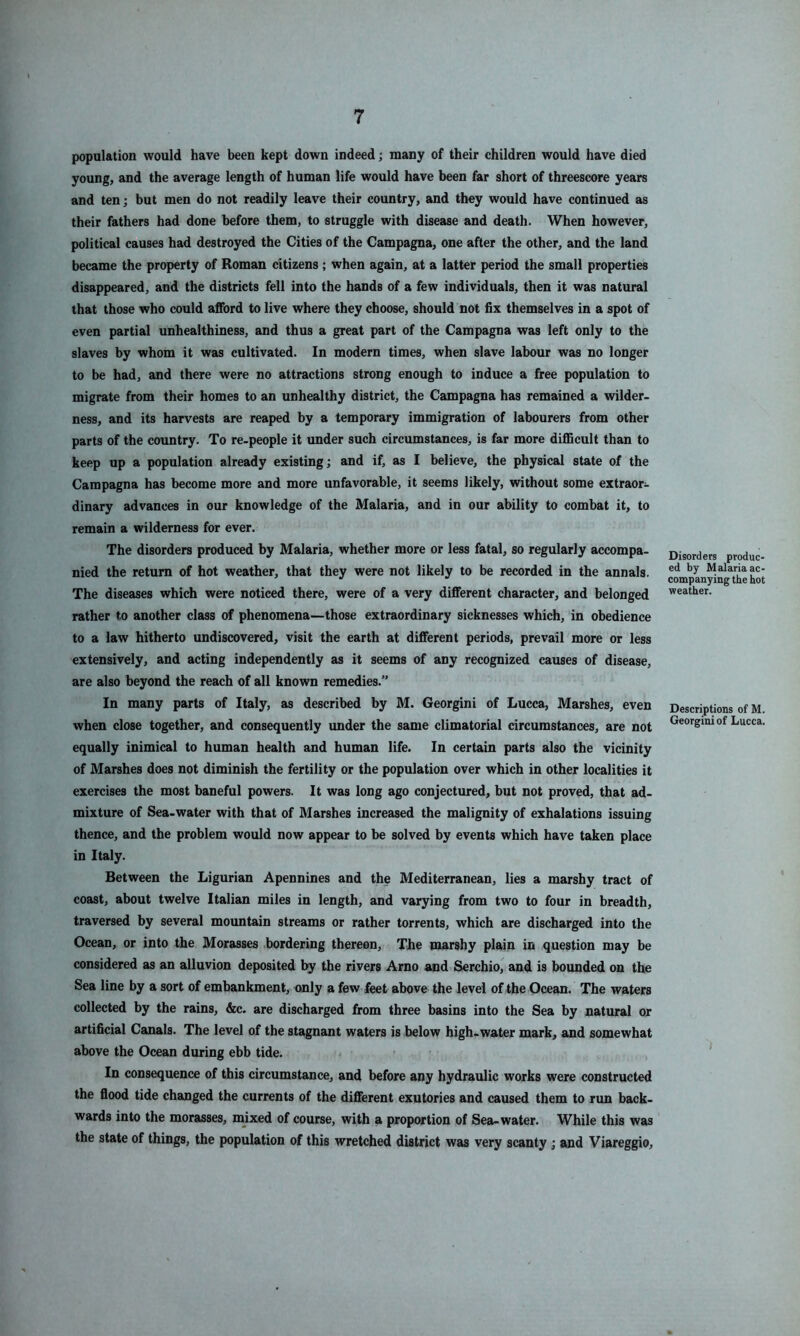 population would have been kept down indeed; many of their children would have died young, and the average length of human life would have been far short of threescore years and ten; but men do not readily leave their country, and they would have continued as their fathers had done before them, to struggle with disease and death. When however, political causes had destroyed the Cities of the Campagna, one after the other, and the land became the property of Roman citizens ; when again, at a latter period the small properties disappeared, and the districts fell into the hands of a few individuals, then it was natural that those who could afford to live where they choose, should not fix themselves in a spot of even partial unhealthiness, and thus a great part of the Campagna was left only to the slaves by whom it was cultivated. In modern times, when slave labour was no longer to be had, and there were no attractions strong enough to induce a free population to migrate from their homes to an unhealthy district, the Campagna has remained a wilder, ness, and its harvests are reaped by a temporary immigration of labourers from other parts of the country. To re-people it under such circumstances, is far more difficult than to keep up a population already existing; and if, as I believe, the physical state of the Campagna has become more and more unfavorable, it seems likely, without some extraor- dinary advances in our knowledge of the Malaria, and in our ability to combat it, to remain a wilderness for ever. The disorders produced by Malaria, whether more or less fatal, so regularly accompa. nied the return of hot weather, that they were not likely to be recorded in the annals. The diseases which were noticed there, were of a very different character, and belonged rather to another class of phenomena—those extraordinary sicknesses which, in obedience to a law hitherto undiscovered, visit the earth at different periods, prevail more or less extensively, and acting independently as it seems of any recognized causes of disease, are also beyond the reach of all known remedies.” In many parts of Italy, as described by M. Georgini of Lucca, Marshes, even when close together, and consequently imder the same climatorial circumstances, are not equally inimical to human health and human life. In certain parts also the vicinity of Marshes does not diminish the fertility or the population over which in other localities it exercises the most baneful powers. It was long ago conjectured, but not proved, that ad- mixture of Sea-water with that of Marshes increased the malignity of exhalations issuing thence, and the problem would now appear to be solved by events which have taken place in Italy. Between the Ligurian Apennines and the Mediterranean, lies a marshy tract of coast, about twelve Italian miles in length, and varying from two to four in breadth, traversed by several mountain streams or rather torrents, which are discharged into the Ocean, or into the Morasses bordering thereon. The marshy plain in question may be considered as an alluvion deposited by the rivers Arno and Serchio, and is bounded on the Sea line by a sort of embankment, only a few feet above the level of the Ocean. The waters collected by the rains, &c. are discharged from three basins into the Sea by natural or artificial Canals. The level of the stagnant waters is below high-water mark, and somewhat above the Ocean during ebb tide. In consequence of this circumstance, and before any hydraulic works were constructed the flood tide changed the currents of the different exutories and caused them to run back- wards into the morasses, m_ixed of course, with a proportion of Sea-water. While this was the state of things, the population of this wretched district was very scanty; and Viareggio, Disorders produc- ed by Malaria ac- companying the hot weather. Descriptions of M. Georgini of Lucca.