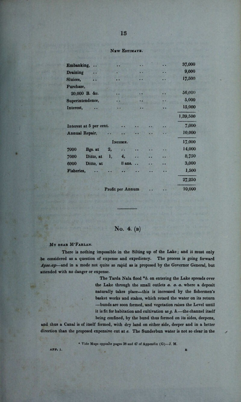 Nbw Estimate. Embanking, .. •. • • • • 37>000 Draining . • • • • • • 9,000 Sluices, .. • • • • • • 17,500 Purchase, 20,000 B. &c. .. .. .. 56,000 Superintendence, • • •. • • 5,000 Interest, .. •• •• •• 15,000 1,39,500 Interest at 5 per cent. .. .. .. .. 7>000 Annual Repair, .. .. •. •. • • 10,000 Income. 17,000 7000 Bgs. at 2, .. .. .. .. 14,000 7000 Ditto, at 1, 4, 8,750 6000 Ditto, at 8ans 3,000 Fisheries, 1,500 27,250 Profit per Annum . .. .. 10,000 No. 4. (b) My dbab M'Farlan. There is nothing impossible in the Silting up of the Lake; and it must only be considered as a question of expense and expediency. The process is going forward Apse-ap—and in a mode not quite so rapid as is proposed by the Governor General, but attended with no danger or expense. The Tarda Nala flood *b. on entering the Lake spreads over the Lake through the small outlets a. a. a. where a deposit naturally takes place—this is increased by the fishermen’s , basket works and stakes, which retard the water on its return —bunds are soon formed, and vegetation raises the Level until it is fit for habitation and cultivation sag. h.—the channel itself being confined, by the bund thus formed on its sides, deepens, and thus a Canal is of itself formed, with dry land on either side, deeper and in a better direction than the proposed expensive cut at e. The Sunderbun water is not so clear in the • Vide Maps opposite pages 38 and 47 of Appendix (G)—J. M.