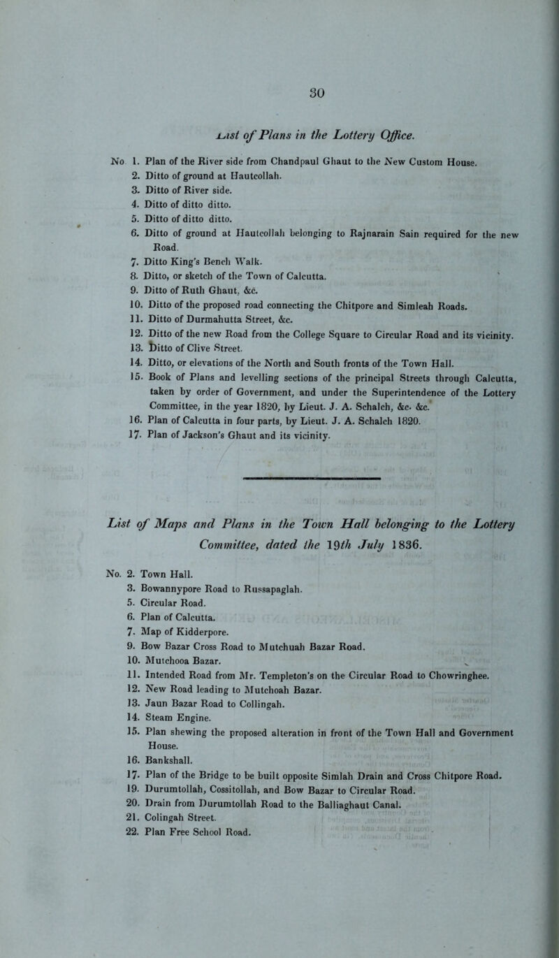 jLtist of Plans in the Lottery Office. No 1. Plan of the River side from Chandpaul Ghaut to the New Custom House. 2. Ditto of ground at Hautcollah. 3. Ditto of River side. 4. Ditto of ditto ditto. 5. Ditto of ditto ditto. 6. Ditto of ground at Hautcollali belonging to Rajnarain Sain required for the new Road. 7. Ditto King’s Bencli Walk. 8. Ditto, or sketch of the Town of Calcutta. 9. Ditto of Rutli Ghaut, &c. 10. Ditto of the proposed road connecting the Chitpore and Simleah Roads. 11. Ditto of Durmahutta Street, &c. 12. Ditto of the new Road from the College Square to Circular Road and its vicinity. 13. bitto of Clive Street. 14. Ditto, or elevations of the North and South fronts of the Town Hall. 15. Book of Plans and levelling sections of the principal Streets through Calcutta, taken by order of Government, and under the Superintendence of the Lottery Committee, in the year 1820, by Lieut. J. A. Schalch, &c. &c. 16. Plan of Calcutta in four parts, by Lieut. J. A. Schalch 1820. 17- Plan of Jackson’s Ghaut and its vicinity. List of Maps and Plans in the Town Hall belonging to the Lottery Committee, dated the \Qth July 1836. No. 2. Town Hall. 3. Bowannypore Road to Russapaglah. 5. Circular Road. 6. Plan of Calcutta. 7. Map of Kidderpore. 9. Bow Bazar Cross Road to Mutchuah Bazar Road. 10. Muichooa Bazar. ^ 11. Intended Road from Mr. Templeton’s on the Circular Road to Chowringhee. 12. New Road leading to Mutchoah Bazar. 13. Jaun Bazar Road to Collingah. 14. Steam Engine. 15. Plan shewing the proposed alteration in front of the Town Hall and Government House. 16. Bankshall. 17. Plan of the Bridge to be built opposite Simlah Drain and Cross Chitpore Road. 19. Durumtollah, Cossitollah, and Bow Bazar to Circular Road. 20. Drain from Durumtollah Road to the Balliaghaut Canal. 21. Colingah Street. I 22. Plan Free School Road. ' i