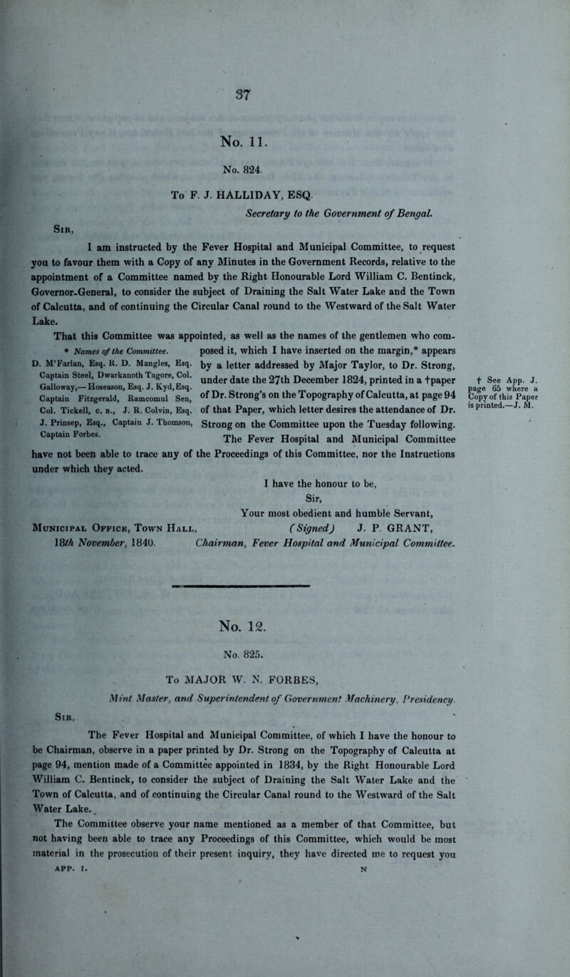 S7 No. 11. No. 824. Sir, To F. J. HALLIDAY, ESQ. Secretary to the Government of Bengal. I am instructed by the Fever Hospital and Municipal Committee, to request you to favour them with a Copy of any Minutes in the Government Records, relative to the appointment of a Committee named by the Right Honourable Lord William C. Bentinck, Governor-General, to consider the subject of Draining the Salt Water Lake and the Town of Calcutta, and of continuing the Circular Canal round to the Westward of the Salt Water Lake. That this Committee was appointed, as well as the names of the gentlemen who com- * Names of the Committee. posed it, which I have inserted on the margin,* appears D. M’Parian, Esq. R. D. Mangles, Esq. i,y ^ letter addressed by Major Taylor, to Dr. Strong, Captain Steely Dwarkanoth Tagore, Col. 37th December 1824, printed in a tpaper Galloway,— Hoseason, Esq. J. Kyd, Esq. ^ Captain Fitzgerald, Ramcomul Sen, of Dr. Strong’s on the Topography of Calcutta, at page 94 Col. Tickell, c. b., J. R. Colvin, Esq. of that Paper, which letter desires the attendance of Dr. J. Prinsep, Esq., Captain J. Thomson, Strong on the Committee upon the Tuesday following. Captain Forbes. Fever Hospital and Municipal Committee have not been able to trace any of the Proceedings of this Committee, nor the Instructions under which they acted. I have the honour to be. Sir, Your most obedient and humble Servant, Municipal Office, Town Hall, (Signed) J. P. GRANT, 18fA November, 1840. Chairman, Fever Hospital and Municipal Committee. f See App. J. page 65 where a Copy of this Paper is printed.—J. M. No. 12. No. 82.'). To major W. N. FORBES, Mint Master, and Superintendent of Government Machinery, Presidency Sir, The Fever Hospital and Municipal Committee, of which I have the honour to be Chairman, observe in a paper printed by Dr. Strong on the Topography of Calcutta at page 94, mention made of a Committee appointed in 1834, by the Right Honourable Lord William C. Bentinck, to consider the subject of Draining the Salt Water Lake and the Town of Calcutta, and of continuing the Circular Canal round to the Westward of the Salt Water Lake-_ The Committee observe your name mentioned as a member of that Committee, but not having been able to trace any Proceedings of this Committee, which would be most material in the prosecution of their present inquiry, they have directed me to request you