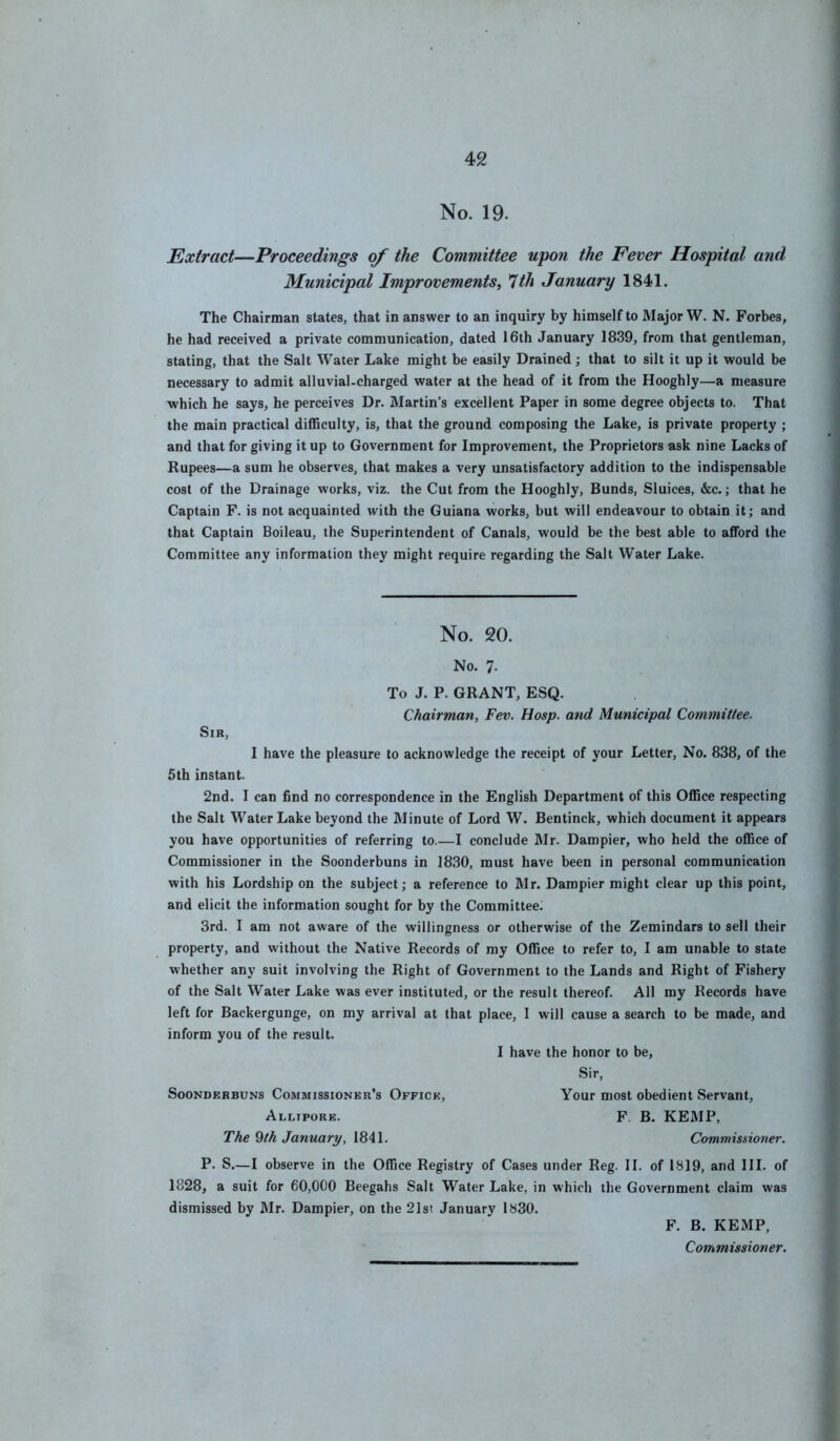 No. 19. Extract—Proceedings of the Committee upon the Eever Hospital and Municipal Improvements, *Uh January 1841. The Chairman states, that in answer to an inquiry by himself to Major W. N. Forbes, he had received a private communication, dated 16th January 1839, from that gentleman, stating, that the Salt Water Lake might be easily Drained; that to silt it up it would be necessary to admit alluvial-charged water at the head of it from the Hooghly—a measure which he says, he perceives Dr. Martin’s excellent Paper in some degree objects to. That the main practical diflBculty, is, that the ground composing the Lake, is private property ; and that for giving it up to Government for Improvement, the Proprietors ask nine Lacks of Rupees—a sum he observes, that makes a very unsatisfactory addition to the indispensable cost of the Drainage works, viz. the Cut from the Hooghly, Bunds, Sluices, &c.; that he Captain F. is not acquainted with the Guiana works, but will endeavour to obtain it; and that Captain Boileau, the Superintendent of Canals, would be the best able to afford the Committee any information they might require regarding the Salt Water Lake. No. 20. No. 7. To J. P. GRANT, ESQ. Chairman, Fev. Hasp, and Municipal Committee. Sir, I have the pleasure to acknowledge the receipt of your Letter, No. 838, of the 5th instant. 2nd. I can find no correspondence in the English Department of this Ofiice respecting the Salt Water Lake beyond the Minute of Lord W. Bentinck, which document it appears you have opportunities of referring to.—I conclude Mr. Dampier, who held the office of Commissioner in the Soonderbuns in 1830, must have been in personal communication with his Lordship on the subject; a reference to Mr. Dampier might clear up this point, and elicit the information sought for by the Committee. 3rd. I am not aware of the willingness or otherwise of the Zemindars to sell their property, and without the Native Records of my Office to refer to, I am unable to state whether any suit involving the Right of Government to the Lands and Right of Fishery of the Salt Water Lake was ever instituted, or the result thereof. All my Records have left for Backergunge, on my arrival at that place, I will cause a search to be made, and inform you of the result. I have the honor to be, Sir, Soonderbuns Commissioner’s Office, Your most obedient Servant, Allipore. F. B. KEMP, The 9/A January, 1841. Commissioner. P. S.—I observe in the Office Registry of Cases under Reg. II. of 1819, and III. of 1828, a suit for 60,000 Beegahs Salt Water Lake, in which the Government claim was dismissed by Mr. Dampier, on the 21st January 1830. F. B. KEMP, Commissioner.