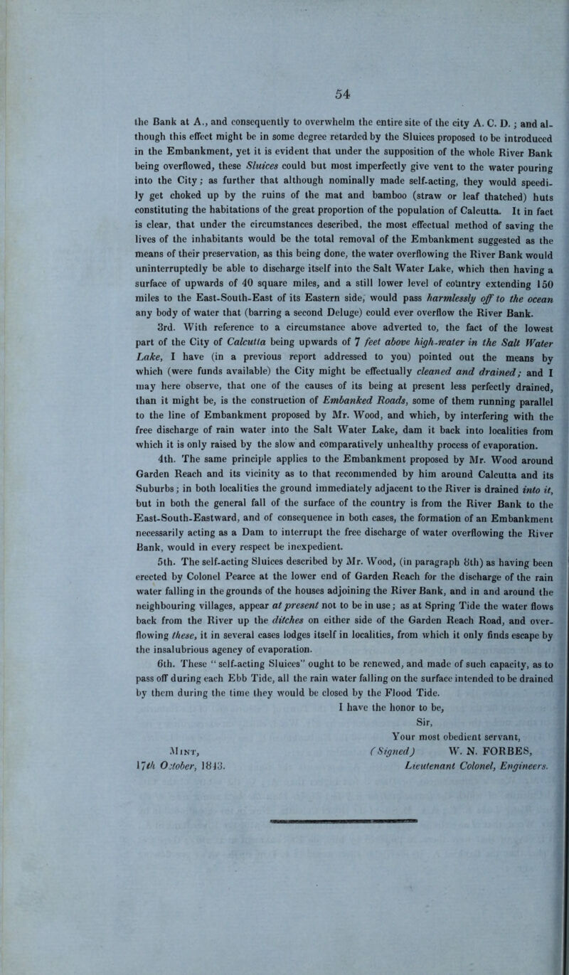 the Bank at A., and consequently to overwhelm the entire site of the city A. C. D.; and al- though this eflFect might be in some degree retarded by the Sluices proposed to be introduced in the Embankment, yet it is evident that under the supposition of the whole River Bank being overflowed, these Sluices could but most imperfectly give vent to the water pouring into the City; as further that although nominally made self-acting, they would speedi- ly get choked up by the ruins of the mat and bamboo (straw or leaf thatched) huts constituting the habitations of the great proportion of the population of Calcutta. It in fact is clear, that under the circumstances described, the most effectual method of saving the lives of the inhabitants would be the total removal of the Embankment suggested as the means of their preservation, as this being done, the water overflowing the River Bank would uninterruptedly be able to discharge itself into the Salt Water Lake, which then having a surface of upwards of 40 square miles, and a still lower level of cotintry extending 150 miles to the East-South-East of its Eastern side, would pass harmlessly off to the ocean any body of water that (barring a second Deluge) could ever overflow the River Bank. 3rd. With reference to a circumstance above adverted to, the fact of the lowest part of the City of Calcutta being upwards of 7 feet above high-rvater in the Salt Water Lake, I have (in a previous report addressed to you) pointed out the means by which (were funds available) the City might be effectually cleaned and drained; and I may here observe, that one of the causes of its being at present less perfectly drained, than it might be, is the construction of Embanked Roads, some of them running parallel to the line of Embankment proposed by Mr. Wood, and which, by interfering with the free discharge of rain water into the Salt Water Lake, dam it back into localities from which it is only raised by the slow and comparatively unhealthy process of evaporation. 4th. The same principle applies to the Embankment proposed by Mr. Wood around Garden Reach and its vicinity as to that recommended by him around Calcutta and its Suburbs; in both localities the ground immediately adjacent to the River is drained into it, but in both the general fall of the surface of the country is from the River Bank to the East-South-Eastward, and of consequence in both cases, the formation of an Embankment necessarily acting as a Dam to interrupt the free discharge of water overflowing the River Bank, would in every respect be inexpedient. 5th. The self-acting Sluices described by Mr. Wood, (in paragraph 3th) as having been erected by Colonel Pearce at the lower end of Garden Reach for the discharge of the rain water falling in the grounds of the houses adjoining the River Bank, and in and around the neighbouring villages, appear at present not to be in use; as at Spring Tide the water flows back from the River up the ditches on either side of the Garden Reach Road, and over- flowing these, it in several cases lodges itself in localities, from which it only finds escape by the insalubrious agency of evaporation. 6th. These “ self-acting Sluices” ought to be renewed, and made of such capacity, as to pass olT during each Ebb Tide, all the rain water falling on the surface intended to be drained by them during the time they would be closed by the Flood Tide. I have the honor to be. Sir, Your most obedient servant. .Mint, \ith October, 1343. (Signed) W. N. FORBES, Lieutenant Colonel, Engineers.