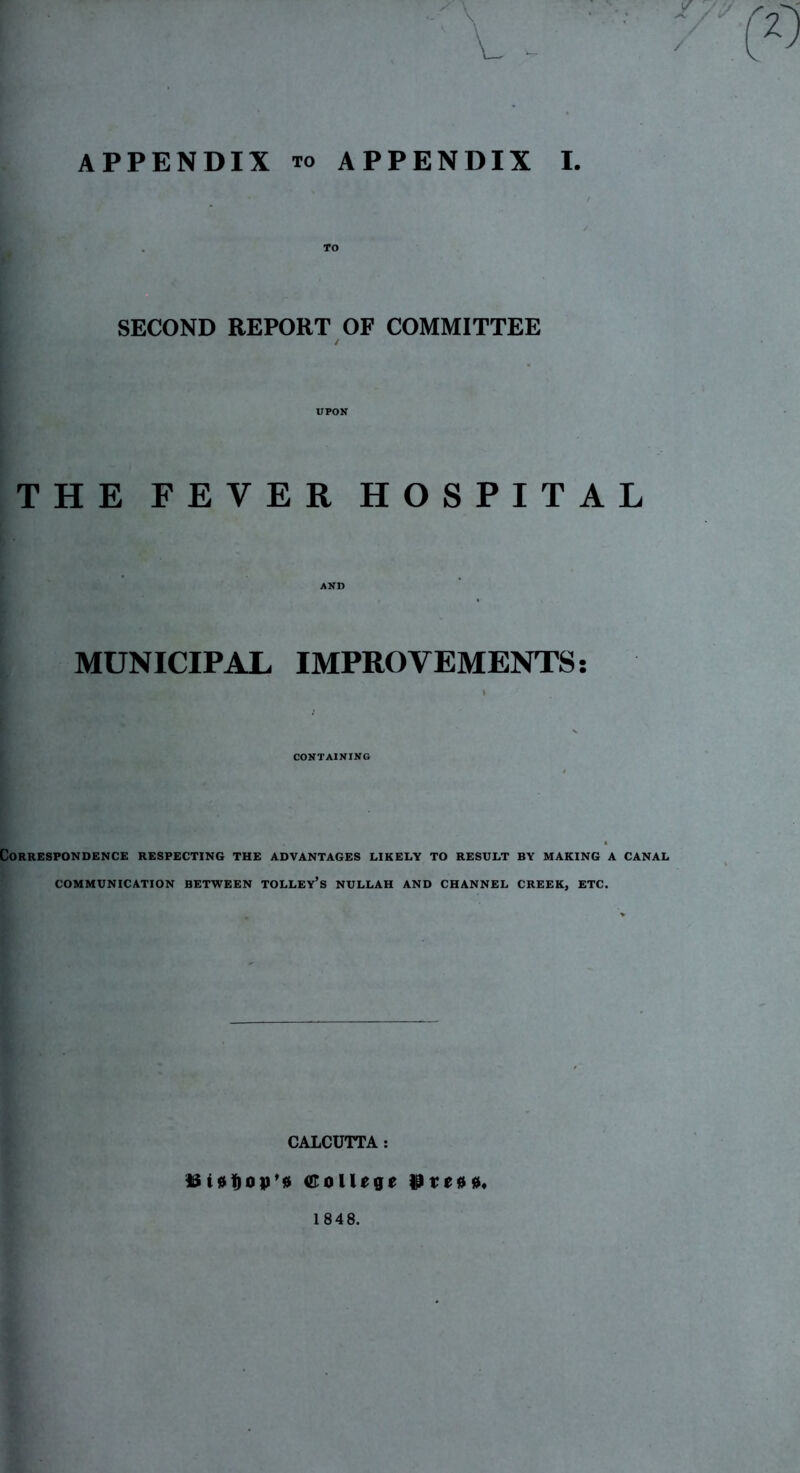 / APPENDIX TO appendix I. SECOND REPORT OF COMMITTEE / UPON THE FEVER HOSPITAL AND MUNICIPAL IMPROVEMENTS: CONTAINING Correspondence respecting the advantages likely to result by making a canal COMMUNICATION BETWEEN TOLLEY’s NULLAH AND CHANNEL CREEK, ETC. CALCUTTA : ISCollege iSeeoo* 1848.