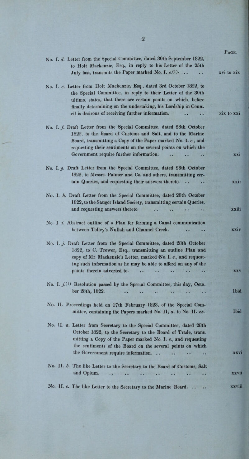 No. I. d. Letter from the Special Committee, dated 30th September 1822, to Holt Mackenzie, Esq., in reply to his Letter of the 25th July last, transmits the Paper marked No. I. c.(H* .. No. I. e. Letter from Holt Mackenzie, Esq., dated 3rd October 1822, to the Special Committee, in reply to their Letter of the 30th ultimo, states, that there are certain points on which, before finally determining on the undertaking, his Lordship in Coun- cil is desirous of receiving further information. No. I. /. Draft Letter from the Special Committee, dated 28th October 1822, to the Board of Customs and Salt, and to the Marine Board, transmitting a Copy of the Paper marked No. I. e., and requesting their sentiments on the several points on which the Government require further information. No. I. g. Draft Letter from the Special Committee, dated 28th October 1822, to Messrs. Palmer and Co. and others, transmitting cer- tain Queries, and requesting their answers thereto. .. No. I. h. Draft Letter from the Special Committee, dated 28th October 1822, to the Saugor Island Society, transmitting certain Queries, and requesting answers thereto. No. 1. i. Abstract outline of a Plan for forming a Canal communication between Tolley’s Nullah and Channel Creek. No. 1. j. Draft Letter from the Special Committee, dated 28th October 1822, to C. Trower, Esq., transmitting an outline Plan and copy of Mr. Mackenzie’s Letter, marked No. I. e., and request- ing such information as he may be able to afford on any of the points therein adverted to. No. 1. y.(0 Resolution passed by the Special Committee, this day, Octo- ber 28 th, 1822. No. 11. Proceedings held on 17th February 1823, of the Special Com- mittee, containing the Papers marked No. II, a. to No. II. za. No. II. a. Letter from Secretary to the Special Committee, dated 28th October 1822, tp the Secretary to the Board of Trade, trans- mitting a Copy of the Paper marked No. I. e., and requesting the sentiments of the Board on the several points on which the Government require information. .. No. II. b. The like Letter to the Secretary to the Board of Customs, Salt and Opium. No. II. c. The like Letter to the Secretary to the Marine Board Page. xvi to xix xix to xxi XX i xxii xxiii xxiv XXV Ibid Ibid xxvi xxvii xxviii