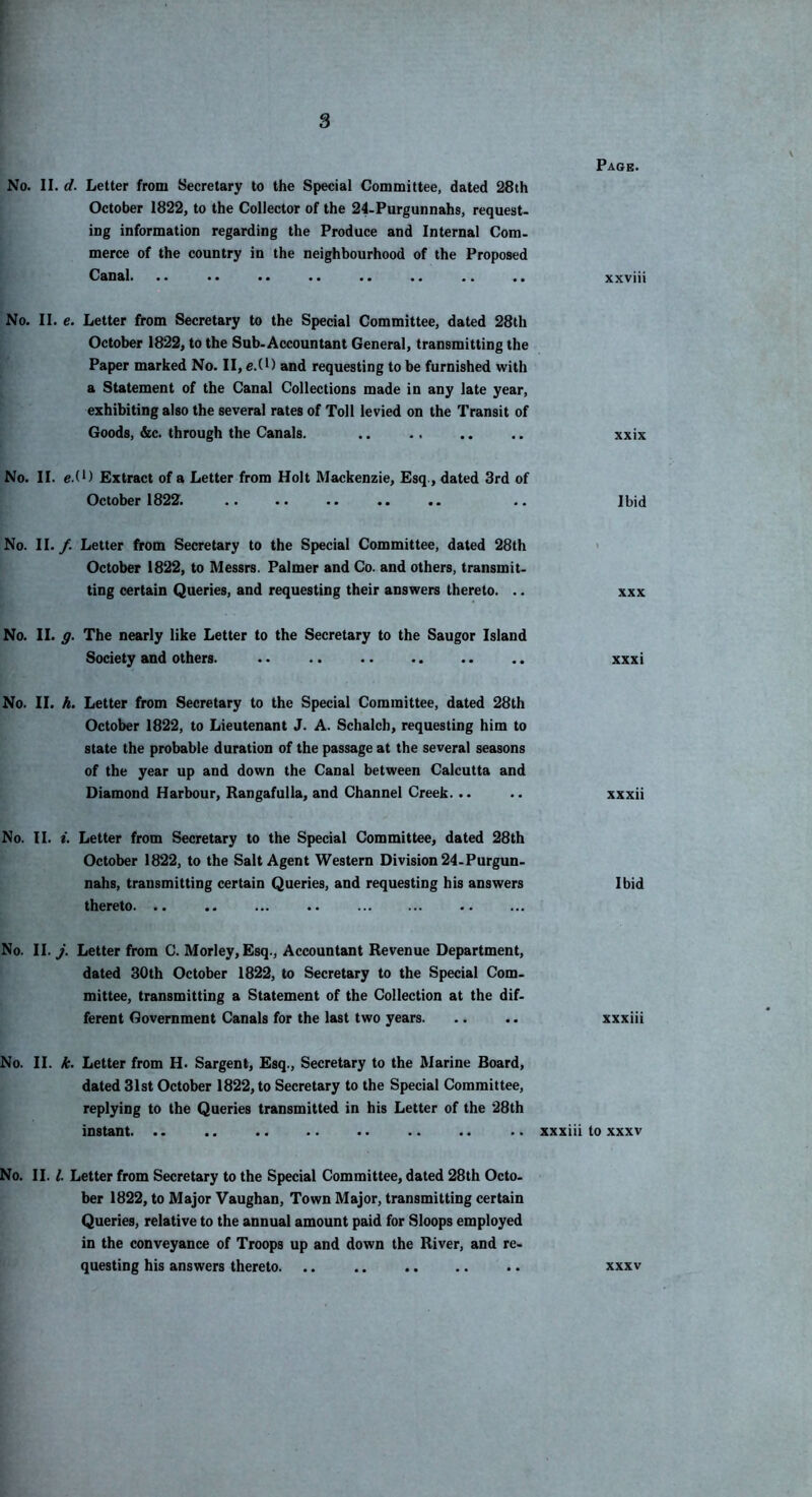 Page. No. II. d. Letter from Secretary to the Special Committee, dated 28th October 1822, to the Collector of the 24-Purgunnahs, request- iog information regarding the Produce and Internal Com- merce of the country in the neighbourhood of the Proposed Canal. .. .. .. .. .. .. .. .. xxviii No. II. e. Letter from Secretary to the Special Committee, dated 28th October 1822, to the Sub-Accountant General, transmitting the Paper marked No. II, e.(l) and requesting to be furnished with a Statement of the Canal Collections made in any late year, exhibiting also the several rates of Toll levied on the Transit of Goods, &c. through the Canals. .. .. .. .. xxix No. II. e.(U Extract of a Letter from Holt Mackenzie, Esq., dated 3rd of October 1822. .. .. .. .. .. .. Ibid No. II. /. Letter from Secretary to the Special Committee, dated 28th < October 1822, to Messrs. Palmer and Co. and others, transmit- ting certain Queries, and requesting their answers thereto. .. xxx No. II. The nearly like Letter to the Secretary to the Saugor Island Society and others. .. .. .. .. .. .. xxxi No. II. A. Letter from Secretary to the Special Committee, dated 28th October 1822, to Lieutenant J. A. Schalch, requesting him to state the probable duration of the passage at the several seasons of the year up and down the Canal between Calcutta and Diamond Harbour, Rangafulla, and Channel Creek. .. .. xxxii No. II. t. Letter from Secretary to the Special Committee, dated 28th October 1822, to the Sait Agent Western Division 24-Purgun- nahs, transmitting certain Queries, and requesting his answers Ibid thereto. .. No. II. j. Letter from C. Morley,Esq., Accountant Revenue Department, dated 30th October 1822, to Secretary to the Special Com- mittee, transmitting a Statement of the Collection at the dif- ferent Government Canals for the last two years xxxiii No. II. A. Letter from H. Sargent, Esq., Secretary to the Marine Board, dated 31st October 1822, to Secretary to the Special Committee, replying to the Queries transmitted in his Letter of the 28th instant. .. .. .. .. .. .. .. .. xxxiii to xxxv No. II. /. Letter from Secretary to the Special Committee, dated 28th Octo- ber 1822, to Major Vaughan, Town Major, transmitting certain Queries, relative to the annual amount paid for Sloops employed in the conveyance of Troops up and down the River, and re- questing his answers thereto. .. .. .. .. .. xxxv