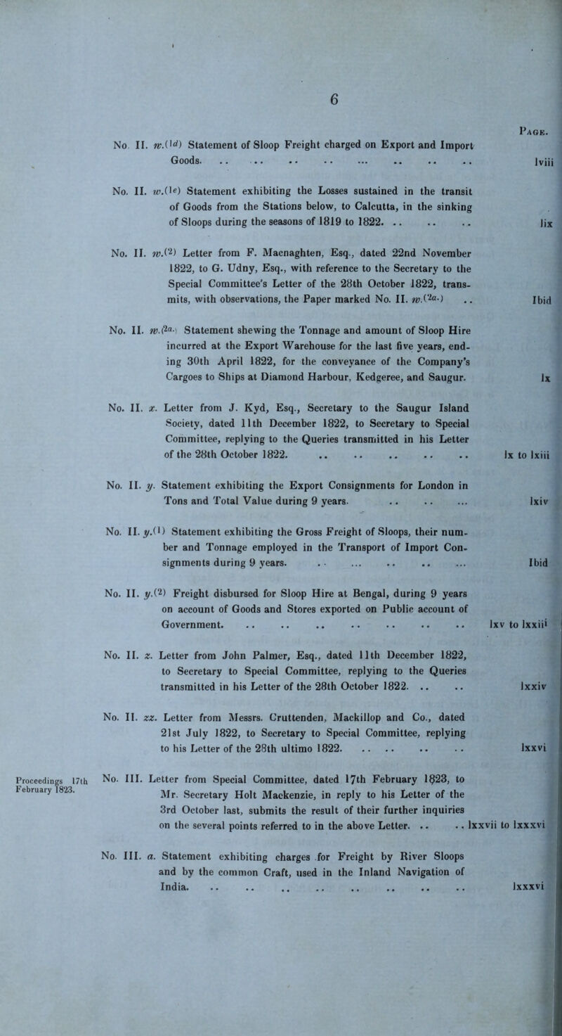 No II. Statement of Sloop Freight charged on Export and Import Goods. .. .. .. No. II. Statement exhibiting the Losses sustained in the transit of Goods from the Stations below, to Calcutta, in the sinking of Sloops during the seasons of 1819 to 1822. .. No. II. wS‘^) Letter from F. Macnaghten, Esq., dated 22nd November 1822, to G. Udny, Esq., with reference to the Secretary to the Special Committee’s Letter of the 28th October 1822, trans. mits, with observations, the Paper marked No. II. Pack. Iviii lix Ibid No. II. ) Statement shewing the Tonnage and amount of Sloop Hire incurred at the Export Warehouse for the last five years, end- ing 30th April 1822, for the conveyance of the Company’s Cargoes to Ships at Diamond Harbour, Kedgeree, and Saugur. lx No. II. X. Letter from J. Kyd, Esq., Secretary to the Saugur Island Society, dated 11th December 1822, to Secretary to Special Committee, replying to the Queries transmitted in his Letter of the 28th October 1822. .. .. .. .. .. lx to Ixiii No. II. y. Statement exhibiting the Export Consignments for London in Tons and Total Value during 9 years. .. .. ... Ixiv No. II. y.C) Statement exhibiting the Gross Freight of Sloops, their num- ber and Tonnage employed in the Transport of Import Con. signments during 9 years. .- ... .. .. ... Ibid No. II. y.(2) Freight disbursed for Sloop Hire at Bengal, during 9 years on account of Goods and Stores exported on Public account of Government. .. .. .. .. .. .. .. Ixv to Ixxiii No. II. z. Letter from John Palmer, Esq., dated llth December 1822, to Secretary to Special Committee, replying to the Queries transmitted in his Letter of the 28th October 1822. .. .. Ixxiv No. II. zz. Letter from Messrs. Cruttenden, Mackillop and Co., dated 21st July 1822, to Secretary to Special Committee, replying to his Letter of the 28th ultimo 1822 .. .. Ixxvi Proceedings I7th February 1823. No. III. Letter from Special Committee, dated 17th February 1^23, to Mr. Secretary Holt Mackenzie, in reply to his Letter of the 3rd October last, submits the result of their further inquiries on the several points referred to in the above Letter. .. .. Ixxvii to Ixxxvi No. III. a. Statement exhibiting charges for Freight by River Sloops and by the common Craft, used in the Inland Navigation of India. Ixxxvi