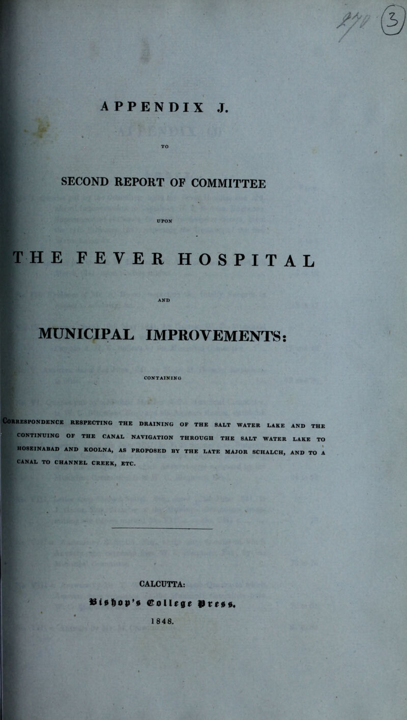 f APPENDIX J. TO SECOND REPORT OF COMMITTEE UPON T H E FEVER HOSPITAL AND MUNICIPAL IMPROVEMENTS: CONTAINING Correspondence respecting the draining of the salt water lake and the CONTINUING OF THE CANAL NAVIGATION THROUGH THE SALT WATER LAKE TO H08EINABAD AND KOOLNA, AS PROPOSED BY THE LATE MAJOR SCHALCH, AND TO A CANAL TO CHANNEL CREEK, ETC, CALCUTTA: ®oIl{ge 1848.