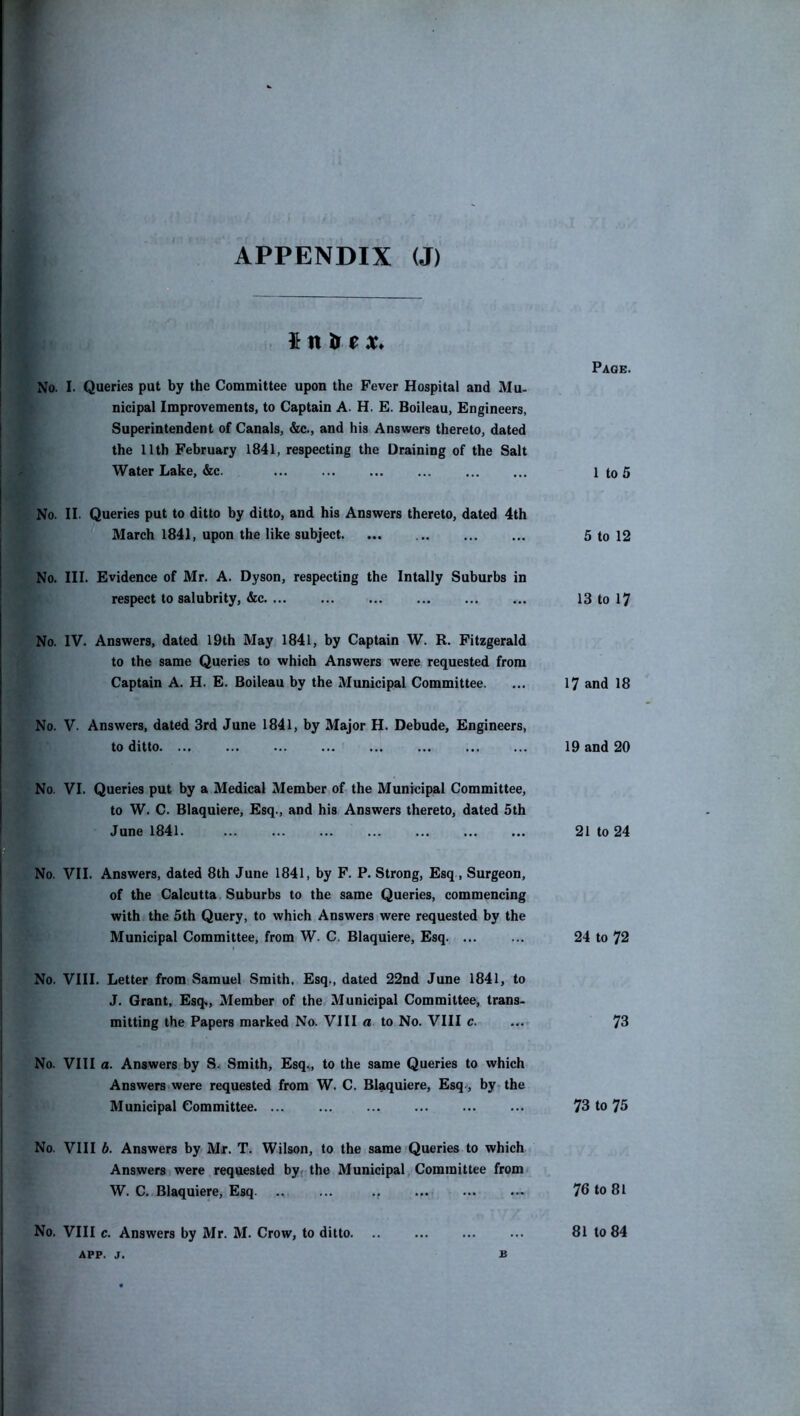 $ n ir e X* No. I. Queries put by the Committee upon the Fever Hospital and Mu- nicipal Improvements, to Captain A. H. E. Boileau, Engineers, Superintendent of Canals, &c., and his Answers thereto, dated the 11th February 1841, respecting the Draining of the Salt Water Lake, &c. No. II. Queries put to ditto by ditto, and his Answers thereto, dated 4th March 1841, upon the like subject. ... No. III. Evidence of Mr. A. Dyson, respecting the Intally Suburbs in respect to salubrity, &c No. IV. Answers, dated 19th May 1841, by Captain W. R. Fitzgerald to the same Queries to which Answers were requested from Captain A. H. E. Boileau by the Municipal Committee. No. V. Answers, dated 3rd June 1841, by Major H. Debude, Engineers, to ditto. ... No. VI. Queries put by a Medical Member of the Municipal Committee, to W. C. Blaquiere, Esq., and his Answers thereto, dated 5th June 1841. ... No. VII. Answers, dated 8th June 1841, by F. P. Strong, Esq, Surgeon, of the Calcutta Suburbs to the same Queries, commencing with the 5th Query, to which Answers were requested by the Municipal Committee, from W. C. Blaquiere, Esq. ... No. VIII. Letter from Samuel Smith, Esq,, dated 22nd June 1841, to J. Grant, Esq«, Member of the Municipal Committee, trans- mitting the Papers marked No. VIII a to No. VIII c. No. VIII a. Answers by S. Smith, Esq,, to the same Queries to which Answers were requested from W. C. Blaquiere, Esq, by, the Municipal Committee. ... No. VIII b. Answers by Mr. T. Wilson, to the same Queries to which Answers were requested by, the Municipal Committee from W. C. Blaquiere, Esq ., No. VIII c. Answers by Mr. M. Crow, to ditto Page. 1 to 5 5 to 12 13 to 17 17 and 18 19 and 20 21 to 24 24 to 72 73 73 to 75 76 to 81 81 to 84