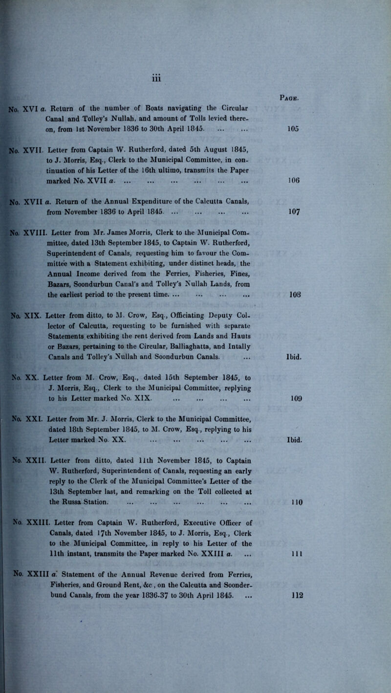 Page. No. XVI a. Return of the number of Boats navigating the Circular Canal and Tolley’s Nullah, and amount of Tolls levied there- on, from 1st November 1836 to 30th April 1045. ... ... 105 No. XVII. Letter from Captain W. Rutherford, dated 5th August 1845, to J. Morris, Esq., Clerk to the Municipal Committee, in con. tinuation of his Letter of the 16th ultimo, transmits the Paper marked No. XVII a 106 No. XVII a. Return of the Annual Expenditure of the Calcutta Canals, from November 1836 to April 1845 107 No. XVIII. Letter from Mr. James Morris, Clerk to the Municipal Com- mittee, dated 13th September 1845, to Captain W. Rutherford, Superintendent of Canals, requesting him to favour the Com- mittee with a Statement exhibiting, under distinct heads, the Annual Income derived from the Ferries, Fisheries, Fines, Bazars, Soondurbun Canal’s and Tolley’s Nullah Lands, from the earliest period to the present time 108 No. XIX. Letter from ditto, to M. Crow, Esq., Officiating Deputy Col- lector of Calcutta, requesting to be furnished with separate Statements exhibiting the rent derived from Lands and Hants or Bazars, pertaining to the Circular, Balliaghatta, and Intally Canals and Tolley’s Nullah and Soondurbun Canals. ... Ibid. No. XX. Letter from M. Crow, Esq., dated 15th September 1845, to J. Morris, Esq., Clerk to the Municipal Committee, replying to his Letter marked No. XIX. ... ... ... ... 109 No. XXL Letter from Mr. J. Morris, Clerk to the Municipal Committee, dated 18th September 1845, to M. Crow, Esq., replying to his Letter marked No. XX. Ibid. No. XXII. Letter from ditto, dated llth November 1845, to Captain W. Rutherford, Superintendent of Canals, requesting an early reply to the Clerk of the Municipal Committee’s Letter of the 13th September last, and remarking on the Toll collected at the Russa Station. IIQ No. XXIII. Letter from Captain W. Rutherford, Executive Officer of Canals, dated 17th November 1845, to J. Morris, Esq., Clerk to the Municipal Committee, in reply to his Letter of the llth instant, transmits the Paper marked No. XXIII a. ... Ill No. XXIII a. Statement of the Annual Revenue derived from Ferries, Fisheries, and Ground Rent, &c , on the Calcutta and Soonder- bund Canals, from the year 1836-37 to 30th April 1845. ... 112