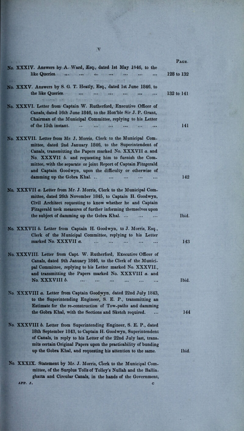 No. XXXIV. Answers by A. Ward, Esq., dated 1st May 1846, to the like Queries. •U«: ••• ••• ••• ••• ••• No. XXXV. Answers by S. G. T. Heatly, Esq., dated 1st June 1846, to the like Queries. ... No. XXXVI. Letter from Captain W. Rutherford, Executive Officer of Canals, dated 16th June 1846, to the Hon’ble Sir J. P. Grant, Chairman of the Municipal Committee, replying to his Letter of the 15th instant. ... No. XXXVII. Letter from Mr. J. Morris, Clerk to the Municipal Com. mittee, dated 2nd January 1846, to the Superintendent of Canals, transmitting the Papers marked No. XXXVII a. and No. XXXVII b. and requesting him to furnish the Com- mittee, with the separate or joint Report of Captain Fitzgerald and Captain Goodwyn, upon the difficulty or otherwise of damming up the Gobra Khal. ., No. XXXVII a. Letter from Mr. J. Morris, Clerk to the Municipal Com- mittee, dated 26th November 1845, to Captain H. Goodwyn, Civil Architect requesting to know whether he and Captain Fitzgerald took measures of further informing themselves upon the subject of damming up the Gobra Khal No. XXXVII b. Letter from Captain H. Goodwyn, to J. Morris, Esq., Clerk of the Municipal Committee, replying to his Letter marked No. XXXVII a No. XXXVIII. Letter from Capt. W. Rutherford, Executive Officer of Canals, dated 9th January 1846, to the Clerk of the Munici- pal Committee, replying to his Letter marked No. XXXVII., and transmitting the Papers marked No. XXXVIII a. and No. XXXVIII b No. XXXVIII a. Letter from Captain Goodwyn, dated 22nd July 1843, to the Superintending Engineer, S. E. P., transmitting an Estimate for the re-construction of Tow-paths and damming the Gobra Khal, with the Sections and Sketch required. No. XXXVIII b. Letter from Superintending Engineer, S. E. P., dated 18th September 1843, to Captain H. Goodwyn, Superintendent of Canals, in reply to his Letter of the 22nd July last, trans- mits certain Original Papers upon the practicability of bunding up the Gobra Khal, and requesting his attention to the same. No. XXXIX. Statement by Mr. J. Morris, Clerk to the Municipal Com- mittee, of the Surplus Tolls of Tolley’s Nullah and the Ballia- ghatta and Circular Canals, in the hands of the Government, Page. 128 to 132 132 to 141 141 142 Ibid. 143 Ibid. 144 Ibid.