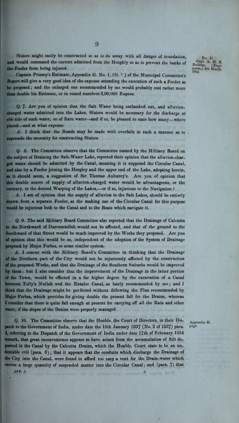 Sluices might easily be constructed so as to do away with all danger of inundation, No. ii and would command the current admitted from the Hooghly so as to prevent the banks of r ^ the Feeder from being injured. neers,) 4th March. *1841 Captain Prinsep’s Estimate, Appendix G. No. 1, (G. ) of the Municipal Committee’s Report will give a very good idea of the expense attending the execution of such a Feeder as he proposed; and the enlarged one recommended by me would probably cost rather more than double his Estimate, or in round numbers 3,00,000 Rupees. Q. 7- Are you of opinion that the Salt Water being embanked out, and alluvion- charged water admitted into the Lakes, Sluices would be necessary for the discharge at ebb tide of such water, or of Rain water—and if so, be pleased to state how manj'—where placed—and at what expense. A. I think that the Bunds may be made with overfalls in such a manner as to . supercede the necessity for constructing Sluices Q. 8. The Committee observe that the Committee named by the Military Board on the subject of Draining the Salt-Water Lake, reported their opinion that the alluvion-char- ged water should be admitted by the Canal, meaning it is supposed the Circular Canal, I and also by a Feeder joining the Hoogley and the upper end of the Lake, adopting herein, as it should seem, a suggestion of Sir Thomas Anburey’s. Are you of opinion that this double source of supply of alluvion-charged water would be advantageous, or the contrary, to the desired Warping of the Lakes,—or if so, injurious to the Navigation ? A. I am of opinion that the supply of alluvion to the Salt Lakes, should be entirely drawn from a separate Feeder, as the making use of the Circular Canal for this purpose would be injurious both to the Canal and to the Boats which navigate it. ! Q. 9. The said Military Board Committee also reported that the Drainage of Calcutta I to the Northward of Durrumtollah would not be affected, and that of the ground to the I Southward of that Street would be much improved by the Works they proposed. Are you I of opinion that this would be so, independent of the adoption of the System of Drainage ^ proposed by Major Forbes, or some similar system. I A. I concur with the Military Board’s Committee in thinking that the Drainage of the Northern part of the City would not be injuriously affected by the construction 1 of the proposed Works, and that the Drainage of the Southern Suburbs would be improved ; by them: but I also consider that the improvement of the Drainage in the latter portion j of the Town, would be effected in a far higher degree by the excavation of a Canal I between Tolly’s Nullah and the Entalee Canal, as lately recommended by me; and I i think that the Drainage might be perfected without following the Plan recommended by I Major Forbes, which provides for giving double the present fall for the Drains, whereas I consider that there is quite fall enough at present for carrying off all the Rain and other i water, if the slopes of the Drains were properly managed. t Q. 10. The Committee observe that the Honble. the Court of Directors, in their Dis- Appendix H. patch to the Government of India, under date the 18th January 1837 (No. 2 of 1837) para. page 4, referring to the Dispatch of the Government of India under date 17th of February 1834 i remark, that great inconvenience appears to have arisen from the accumulation of Silt de- posited in the Canal by the Calcutta Drains, which the Honble. Court state to be an un- deniable evil (para. 6); that it appears that the conduits which discharge the Drainage of the City into the Canal, were found to afford too easy a vent for the Drain-water which carries a large quantity of suspended matter into the Circular Canal; and (para. 7) that