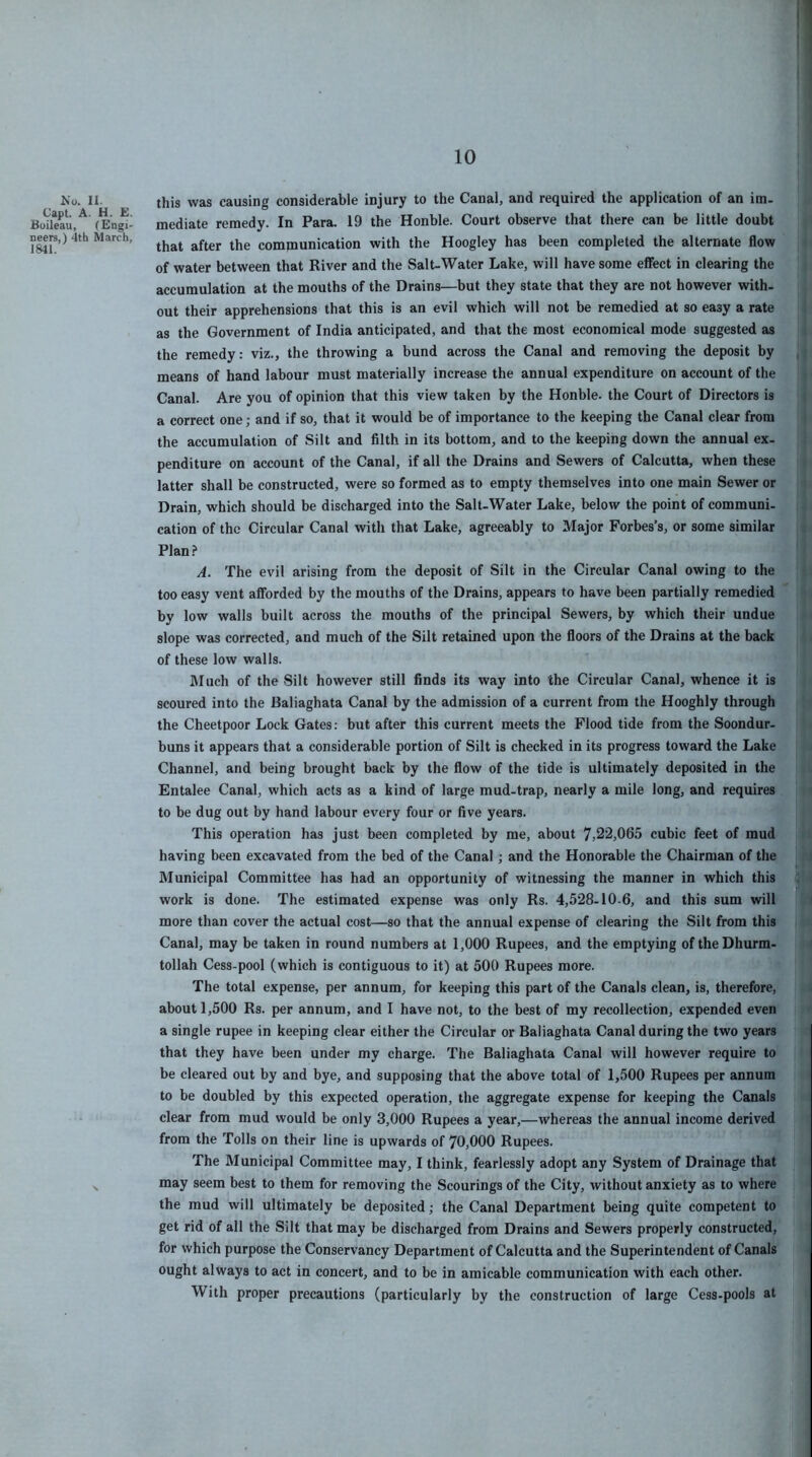 10 this was causing considerable injury to the Canal, and required the application of an im- mediate remedy. In Para. 19 the Honble. Court observe that there can be little doubt that after the communication with the Hoogley has been completed the alternate flow of water between that River and the Salt-Water Lake, will have some eflfect in clearing the accumulation at the mouths of the Drains—but they state that they are not however with- out their apprehensions that this is an evil which will not be remedied at so easy a rate as the Government of India anticipated, and that the most economical mode suggested as the remedy: viz., the throwing a bund across the Canal and removing the deposit by means of hand labour must materially increase the annual expenditure on account of the Canal. Are you of opinion that this view taken by the Honble. the Court of Directors is a correct one; and if so, that it would be of importance to the keeping the Canal clear from the accumulation of Silt and filth in its bottom, and to the keeping down the annual ex- penditure on account of the Canal, if all the Drains and Sewers of Calcutta, when these latter shall be constructed, were so formed as to empty themselves into one main Sewer or Drain, which should be discharged into the Salt-Water Lake, below the point of communi- cation of the Circular Canal with that Lake, agreeably to Major Forbes’s, or some similar Plan ? A. The evil arising from the deposit of Silt in the Circular Canal owing to the too easy vent afforded by the mouths of the Drains, appears to have been partially remedied by low walls built across the mouths of the principal Sewers, by which their undue slope was corrected, and much of the Silt retained upon the floors of the Drains at the back of these low walls. Much of the Silt however still finds its way into the Circular Canal, whence it is scoured into the Baliaghata Canal by the admission of a current from the Hooghly through the Cheetpoor Lock Gates: but after this current meets the Flood tide from the Soondur- buns it appears that a considerable portion of Silt is checked in its progress toward the Lake Channel, and being brought back by the flow of the tide is ultimately deposited in the Entalee Canal, which acts as a kind of large mud-trap, nearly a mile long, and requires to be dug out by hand labour every four or five years. This operation has just been completed by me, about 7,22,065 cubic feet of mud having been excavated from the bed of the Canal; and the Honorable the Chairman of the Municipal Committee has had an opportunity of witnessing the manner in which this work is done. The estimated expense was only Rs. 4,528-10-6, and this sum will more than cover the actual cost—so that the annual expense of clearing the Silt from this Canal, may be taken in round numbers at 1,000 Rupees, and the emptying of theDhurm- tollah Cess-pool (which is contiguous to it) at 500 Rupees more. The total expense, per annum, for keeping this part of the Canals clean, is, therefore, about 1,500 Rs. per annum, and I have not, to the best of my recollection, expended even a single rupee in keeping clear either the Circular or Baliaghata Canal during the two years that they have been under my charge. The Baliaghata Canal will however require to be cleared out by and bye, and supposing that the above total of 1,500 Rupees per annum to be doubled by this expected operation, the aggregate expense for keeping the Canals clear from mud would be only 3,000 Rupees a year,—whereas the annual income derived from the Tolls on their line is upwards of 70,000 Rupees. The Municipal Committee may, I think, fearlessly adopt any System of Drainage that may seem best to them for removing the Scourings of the City, without anxiety as to where the mud will ultimately be deposited; the Canal Department being quite competent to get rid of all the Silt that may be discharged from Drains and Sewers properly constructed, for which purpose the Conservancy Department of Calcutta and the Superintendent of Canals ought always to act in concert, and to be in amicable communication with each other. With proper precautions (particularly by the construction of large Cess-pools at