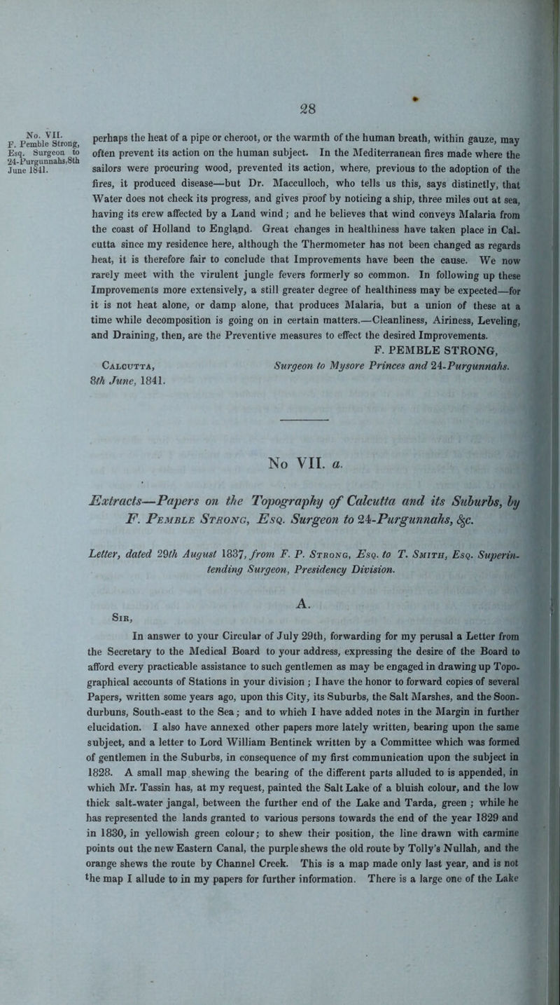 No. VII. F. Pemble Strong, Esq. Surgeon to 24-Purg unnahs,8th June 1841. perhaps the heat of a pipe or cheroot, or the warmth of the human breath, within gauze, may often prevent its action on the human subject. In the Mediterranean fires made where the sailors were procuring wood, prevented its action, where, previous to the adoption of the fires, it produced disease—but Dr. Macculloch, who tells us this, says distinctly, that Water does not check its progress, and gives proof by noticing a ship, three miles out at sea, having its crew affected by a Land wind; and he believes that wind conveys Malaria from the coast of Holland to England. Great changes in healthiness have taken place in Cal. cutta since my residence here, although the Thermometer has not been changed as regards heat, it is therefore fair to conclude that Improvements have been the cause. We now rarely meet with the virulent jungle fevers formerly so common. In following up these Improvements more extensively, a still greater degree of healthiness may be expected—for it is not heat alone, or damp alone, that produces Malaria, but a union of these at a time while decomposition is going on in certain matters.—Cleanliness, Airiness, Leveling, and Draining, then, are the Preventive measures to effect the desired Improvements. F. PEMBLE STRONG, Calcutta, Surgeon to Mysore Princes and 2A-Purgunnahs. ^th June, 1841. No VII. a. Extracts—Papers on the Topography of Calcutta and its Suburbs, by F. Pemble Strong, Esq. Surgeon to ^^-Purgunnahs, c|c. Letter, dated 29th August \Z^T,from F. P. Strong, Esq, to T. Smith, Esq. Superin- tending Surgeon, Presidency Division. A. Sir, In answer to your Circular of July 29th, forwarding for my perusal a Letter from the Secretary to the Medical Board to your address, expressing the desire of the Board to afford every practicable assistance to such gentlemen as may be engaged in drawing up Topo- graphical accounts of Stations in your division ; I have the honor to forward copies of several Papers, written some years ago, upon this City, its Suburbs, the Salt Marshes, and the Soon- durbuns. South-east to the Sea; and to which I have added notes in the Margin in further elucidation. I also have annexed other papers more lately written, bearing upon the same subject, and a letter to Lord William Bentinck written by a Committee which was formed of gentlemen in the Suburbs, in consequence of my first communication upon the subject in 1828. A small map shewing the bearing of the different parts alluded to is appended, in which Mr. Tassin has, at my request, painted the Salt Lake of a bluish colour, and the low thick salt-water jangal, between the further end of the Lake and Tarda, green ; while he has represented the lands granted to various persons towards the end of the year 1829 and in 1830, in yellowish green colour; to shew their position, the line drawn with carmine points out the new Eastern Canal, the purple shews the old route by Tolly’s Nullah, and the orange shews the route by Channel Creek. This is a map made only last year, and is not the map I allude to in my papers for further information. There is a large one of the Lake