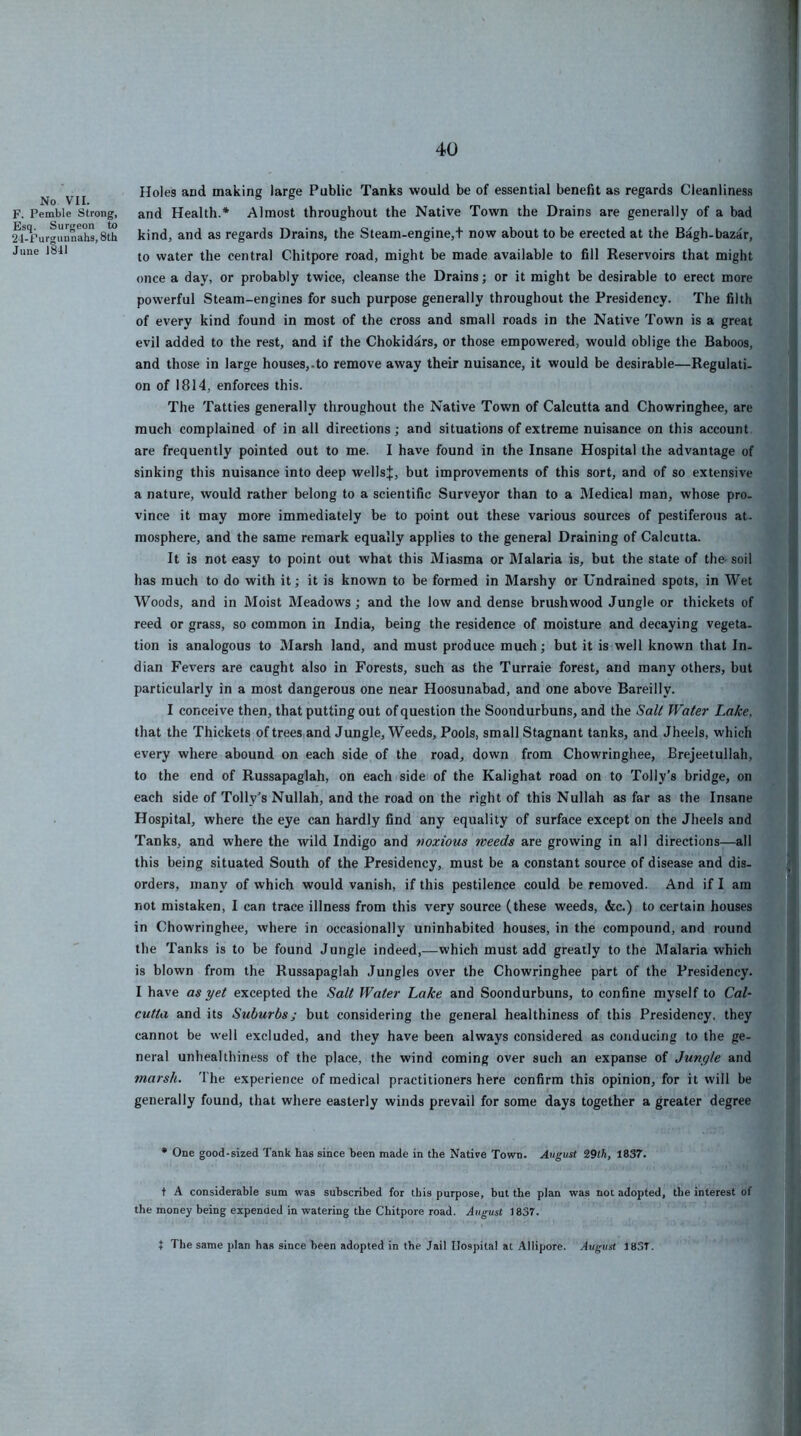 No VII. F. Pemble Strong, Esq. Surgeon to 24-Furgunnahs, 8th June 1841 Holes and making large Public Tanks would be of essential benefit as regards Cleanliness and Health.* Almost throughout the Native Town the Drains are generally of a bad kind, and as regards Drains, the Steam-engine,t now about to be erected at the Bagh-bazar, to water the central Chitpore road, might be made available to fill Reservoirs that might once a day, or probably twice, cleanse the Drains; or it might be desirable to erect more powerful Steam-engines for such purpose generally throughout the Presidency. The filth of every kind found in most of the cross and small roads in the Native Town is a great evil added to the rest, and if the Chokidars, or those empowered, would oblige the Baboos, and those in large houses,.to remove away their nuisance, it would be desirable—Regulati- on of 1814, enforces this. The Tatties generally throughout the Native Town of Calcutta and Chowringhee, are much complained of in all directions; and situations of extreme nuisance on this account are frequently pointed out to me. I have found in the Insane Hospital the advantage of sinking this nuisance into deep wellsj, but improvements of this sort, and of so extensive a nature, would rather belong to a scientific Surveyor than to a Medical man, whose pro- vince it may more immediately be to point out these various sources of pestiferous at. mosphere, and the same remark equally applies to the general Draining of Calcutta. It is not easy to point out what this Miasma or Malaria is, but the state of the- soil has much to do with it; it is known to be formed in Marshy or Undrained spots, in Wet Woods, and in Moist Meadows; and the low and dense brushwood Jungle or thickets of reed or grass, so common in India, being the residence of moisture and decaying vegeta- tion is analogous to Marsh land, and must produce much; but it is well known that In- dian Fevers are caught also in Forests, such as the Turraie forest, and many others, but particularly in a most dangerous one near Hoosunabad, and one above Bareilly. I conceive then, that putting out of question the Soondurbuns, and the SaU Water Lake, that the Thickets of trees and Jungle, Weeds, Pools, small Stagnant tanks, and Jheels, which every where abound on each side of the road, down from Chowringhee, Brejeetullah, to the end of Russapaglah, on each side of the Kalighat road on to Tolly’s bridge, on each side of Tolly’s Nullah, and the road on the right of this Nullah as far as the Insane Hospital, where the eye can hardly find any equality of surface except on the Jheels and Tanks, and where the wild Indigo and ‘noxious weeds are growing in all directions—all this being situated South of the Presidency, must be a constant source of disease and dis- orders, many of which would vanish, if this pestilence could be removed. And if I am not mistaken, I can trace illness from this very source (these weeds, &c.) to certain houses in Chowringhee, where in occasionally uninhabited houses, in the compound, and round the Tanks is to be found Jungle indeed,—which must add greatly to the Malaria which is blown from the Russapaglah Jungles over the Chowringhee part of the Presidency. I have as yet excepted the Salt Water Lake and Soondurbuns, to confine myself to Cal- cutta and its Suburbs; but considering the general healthiness of this Presidency, they cannot be well excluded, and they have been always considered as conducing to the ge- neral unhealthiness of the place, the wind coming over such an expanse of Jungle and marsh. The experience of medical practitioners here confirm this opinion, for it will be generally found, that where easterly winds prevail for some days together a greater degree • One good-sized Tank has since been made in the Native Town. August %9lh, 1837. + A considerable sum was subscribed for this purpose, but the plan was not adopted, the interest of the money being expended in watering the Chitpore road. August 1837. t The same plan has since been adopted in the Jail Hospital at Allipore. August 183T.